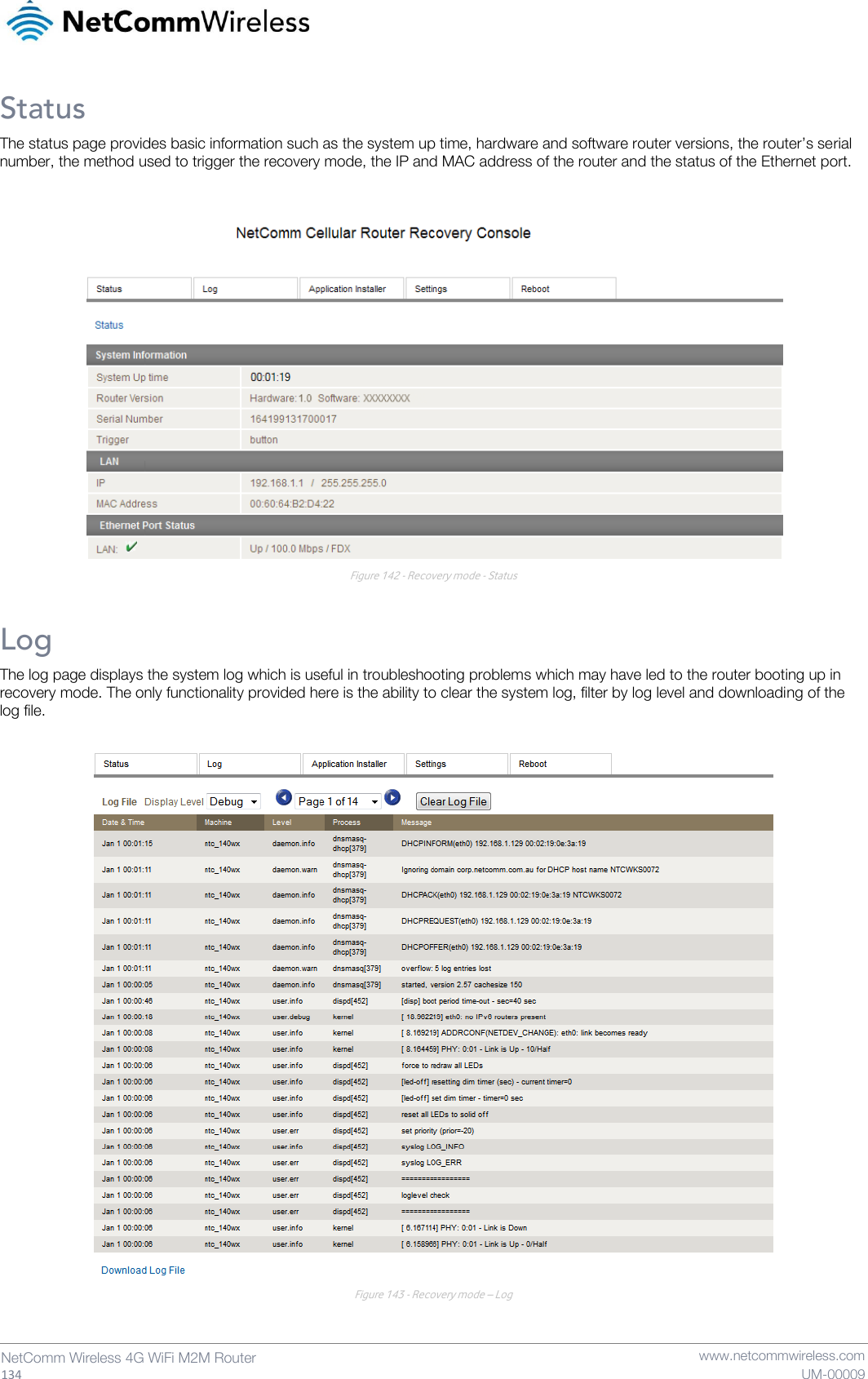   134  NetComm Wireless 4G WiFi M2M Router   www.netcommwireless.com UM-00009 Status The status page provides basic information such as the system up time, hardware and software router versions, the router’s serial number, the method used to trigger the recovery mode, the IP and MAC address of the router and the status of the Ethernet port.   Figure 142 - Recovery mode - Status Log The log page displays the system log which is useful in troubleshooting problems which may have led to the router booting up in recovery mode. The only functionality provided here is the ability to clear the system log, filter by log level and downloading of the log file.   Figure 143 - Recovery mode – Log   