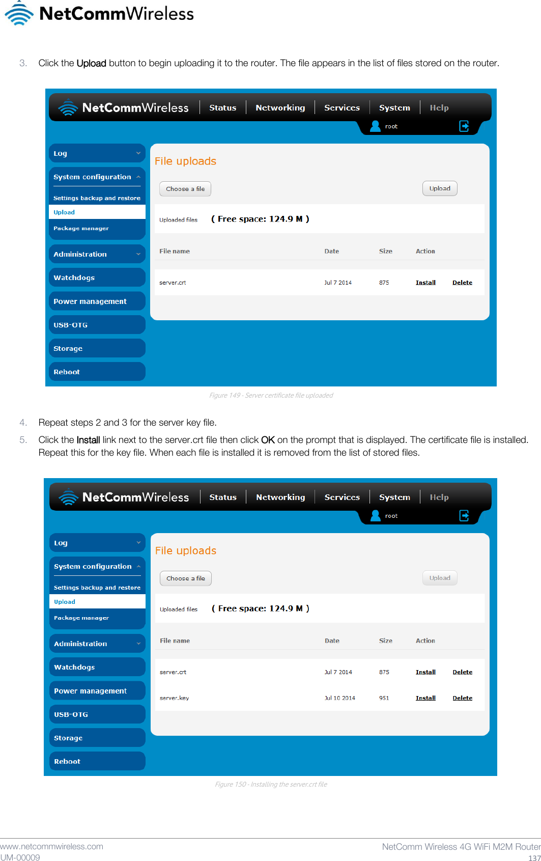    www.netcommwireless.com  NetComm Wireless 4G WiFi M2M Router  137 UM-00009 3. Click the Upload button to begin uploading it to the router. The file appears in the list of files stored on the router.   Figure 149 - Server certificate file uploaded  4. Repeat steps 2 and 3 for the server key file. 5. Click the Install link next to the server.crt file then click OK on the prompt that is displayed. The certificate file is installed. Repeat this for the key file. When each file is installed it is removed from the list of stored files.   Figure 150 - Installing the server.crt file   