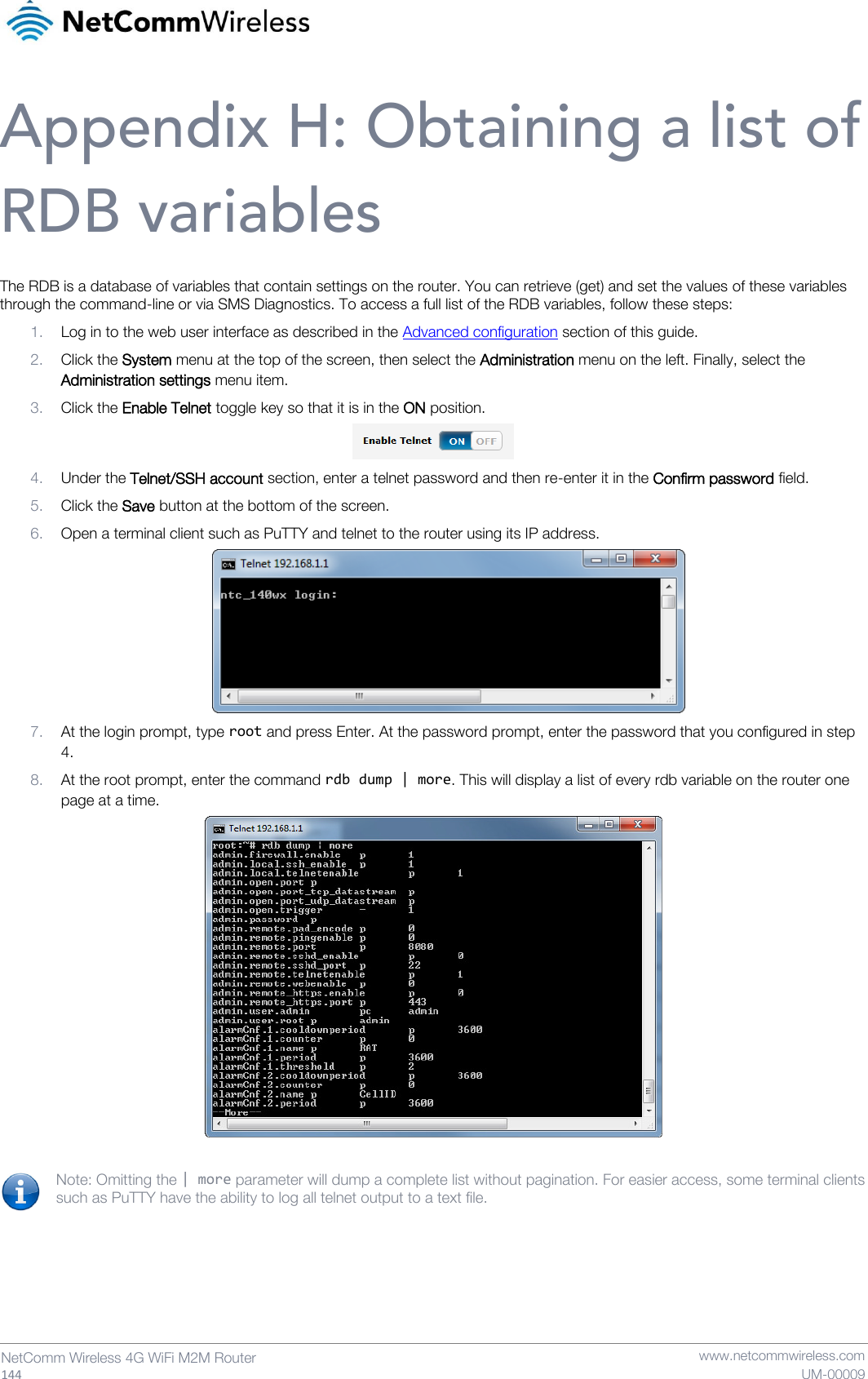   144  NetComm Wireless 4G WiFi M2M Router   www.netcommwireless.com UM-00009 Appendix H: Obtaining a list of RDB variables The RDB is a database of variables that contain settings on the router. You can retrieve (get) and set the values of these variables through the command-line or via SMS Diagnostics. To access a full list of the RDB variables, follow these steps: 1. Log in to the web user interface as described in the Advanced configuration section of this guide. 2. Click the System menu at the top of the screen, then select the Administration menu on the left. Finally, select the Administration settings menu item. 3. Click the Enable Telnet toggle key so that it is in the ON position.  4. Under the Telnet/SSH account section, enter a telnet password and then re-enter it in the Confirm password field. 5. Click the Save button at the bottom of the screen. 6. Open a terminal client such as PuTTY and telnet to the router using its IP address.  7. At the login prompt, type root and press Enter. At the password prompt, enter the password that you configured in step 4. 8. At the root prompt, enter the command rdb dump | more. This will display a list of every rdb variable on the router one page at a time.   Note: Omitting the | more parameter will dump a complete list without pagination. For easier access, some terminal clients such as PuTTY have the ability to log all telnet output to a text file.   