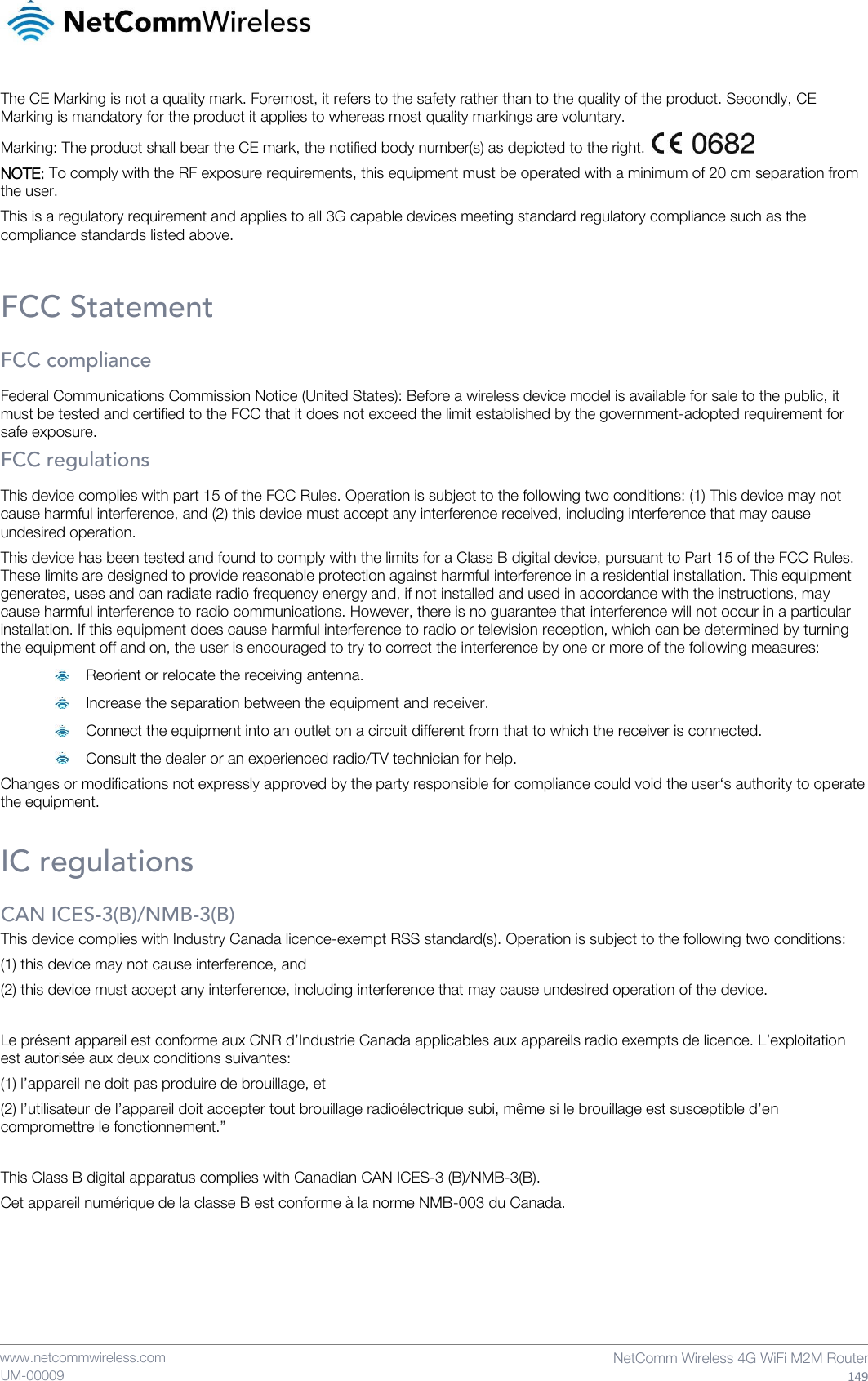    www.netcommwireless.com  NetComm Wireless 4G WiFi M2M Router  149 UM-00009 The CE Marking is not a quality mark. Foremost, it refers to the safety rather than to the quality of the product. Secondly, CE Marking is mandatory for the product it applies to whereas most quality markings are voluntary. Marking: The product shall bear the CE mark, the notified body number(s) as depicted to the right.   NOTE: To comply with the RF exposure requirements, this equipment must be operated with a minimum of 20 cm separation from the user. This is a regulatory requirement and applies to all 3G capable devices meeting standard regulatory compliance such as the compliance standards listed above.  FCC Statement FCC compliance Federal Communications Commission Notice (United States): Before a wireless device model is available for sale to the public, it must be tested and certified to the FCC that it does not exceed the limit established by the government-adopted requirement for safe exposure. FCC regulations This device complies with part 15 of the FCC Rules. Operation is subject to the following two conditions: (1) This device may not cause harmful interference, and (2) this device must accept any interference received, including interference that may cause undesired operation. This device has been tested and found to comply with the limits for a Class B digital device, pursuant to Part 15 of the FCC Rules. These limits are designed to provide reasonable protection against harmful interference in a residential installation. This equipment generates, uses and can radiate radio frequency energy and, if not installed and used in accordance with the instructions, may cause harmful interference to radio communications. However, there is no guarantee that interference will not occur in a particular installation. If this equipment does cause harmful interference to radio or television reception, which can be determined by turning the equipment off and on, the user is encouraged to try to correct the interference by one or more of the following measures:  Reorient or relocate the receiving antenna.  Increase the separation between the equipment and receiver.  Connect the equipment into an outlet on a circuit different from that to which the receiver is connected.  Consult the dealer or an experienced radio/TV technician for help. Changes or modifications not expressly approved by the party responsible for compliance could void the user‘s authority to operate the equipment.  IC regulations CAN ICES-3(B)/NMB-3(B) This device complies with Industry Canada licence-exempt RSS standard(s). Operation is subject to the following two conditions: (1) this device may not cause interference, and (2) this device must accept any interference, including interference that may cause undesired operation of the device.  Le présent appareil est conforme aux CNR d’Industrie Canada applicables aux appareils radio exempts de licence. L’exploitation est autorisée aux deux conditions suivantes: (1) l’appareil ne doit pas produire de brouillage, et (2) l’utilisateur de l’appareil doit accepter tout brouillage radioélectrique subi, même si le brouillage est susceptible d’en compromettre le fonctionnement.”  This Class B digital apparatus complies with Canadian CAN ICES-3 (B)/NMB-3(B). Cet appareil numérique de la classe B est conforme à la norme NMB-003 du Canada.     