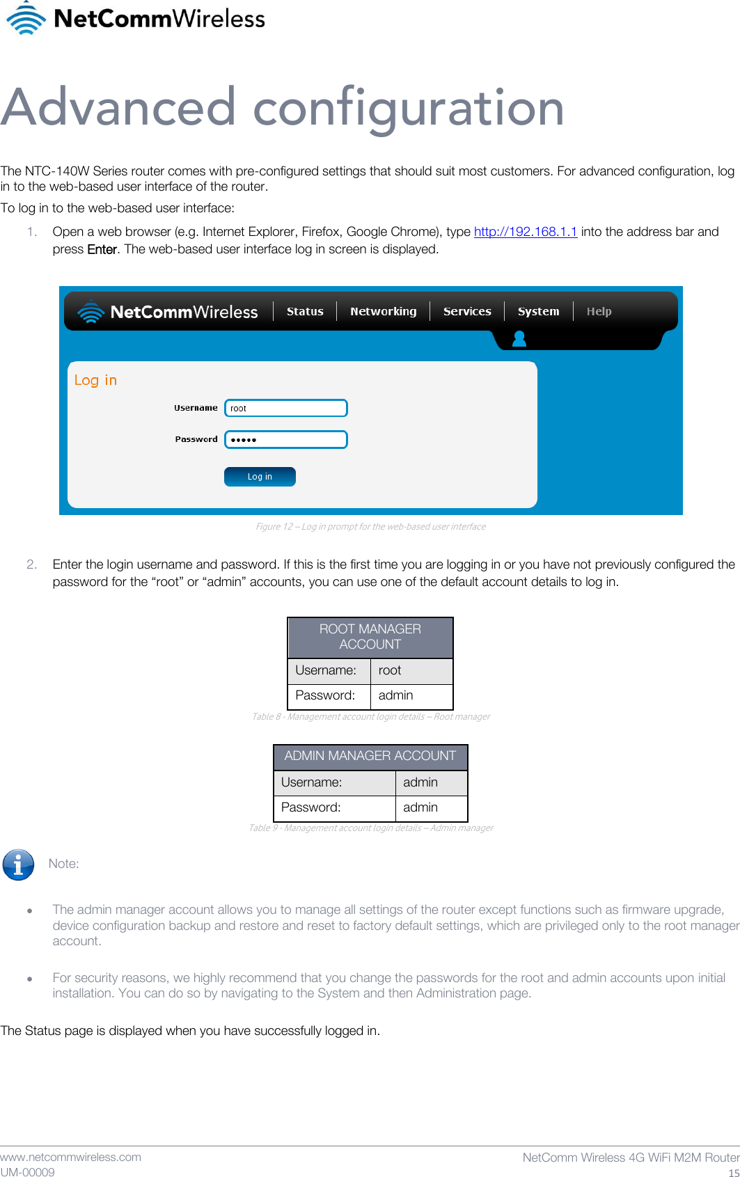    www.netcommwireless.com  NetComm Wireless 4G WiFi M2M Router  15 UM-00009 Advanced configuration The NTC-140W Series router comes with pre-configured settings that should suit most customers. For advanced configuration, log in to the web-based user interface of the router. To log in to the web-based user interface: 1. Open a web browser (e.g. Internet Explorer, Firefox, Google Chrome), type http://192.168.1.1 into the address bar and press Enter. The web-based user interface log in screen is displayed.   Figure 12 – Log in prompt for the web-based user interface  2. Enter the login username and password. If this is the first time you are logging in or you have not previously configured the password for the “root” or “admin” accounts, you can use one of the default account details to log in.  ROOT MANAGER ACCOUNT Username: root Password: admin Table 8 - Management account login details – Root manager  ADMIN MANAGER ACCOUNT Username:  admin Password:  admin Table 9 - Management account login details – Admin manager  Note:     The admin manager account allows you to manage all settings of the router except functions such as firmware upgrade, device configuration backup and restore and reset to factory default settings, which are privileged only to the root manager account.   For security reasons, we highly recommend that you change the passwords for the root and admin accounts upon initial installation. You can do so by navigating to the System and then Administration page.  The Status page is displayed when you have successfully logged in.    