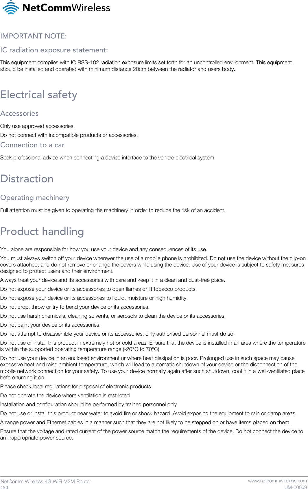   150  NetComm Wireless 4G WiFi M2M Router   www.netcommwireless.com UM-00009 IMPORTANT NOTE: IC radiation exposure statement: This equipment complies with IC RSS-102 radiation exposure limits set forth for an uncontrolled environment. This equipment should be installed and operated with minimum distance 20cm between the radiator and users body.  Electrical safety Accessories Only use approved accessories. Do not connect with incompatible products or accessories. Connection to a car Seek professional advice when connecting a device interface to the vehicle electrical system.  Distraction Operating machinery Full attention must be given to operating the machinery in order to reduce the risk of an accident.  Product handling You alone are responsible for how you use your device and any consequences of its use. You must always switch off your device wherever the use of a mobile phone is prohibited. Do not use the device without the clip-on covers attached, and do not remove or change the covers while using the device. Use of your device is subject to safety measures designed to protect users and their environment. Always treat your device and its accessories with care and keep it in a clean and dust-free place. Do not expose your device or its accessories to open flames or lit tobacco products. Do not expose your device or its accessories to liquid, moisture or high humidity. Do not drop, throw or try to bend your device or its accessories. Do not use harsh chemicals, cleaning solvents, or aerosols to clean the device or its accessories. Do not paint your device or its accessories. Do not attempt to disassemble your device or its accessories, only authorised personnel must do so. Do not use or install this product in extremely hot or cold areas. Ensure that the device is installed in an area where the temperature is within the supported operating temperature range (-20°C to 70°C) Do not use your device in an enclosed environment or where heat dissipation is poor. Prolonged use in such space may cause excessive heat and raise ambient temperature, which will lead to automatic shutdown of your device or the disconnection of the mobile network connection for your safety. To use your device normally again after such shutdown, cool it in a well-ventilated place before turning it on. Please check local regulations for disposal of electronic products. Do not operate the device where ventilation is restricted Installation and configuration should be performed by trained personnel only. Do not use or install this product near water to avoid fire or shock hazard. Avoid exposing the equipment to rain or damp areas. Arrange power and Ethernet cables in a manner such that they are not likely to be stepped on or have items placed on them. Ensure that the voltage and rated current of the power source match the requirements of the device. Do not connect the device to an inappropriate power source.    