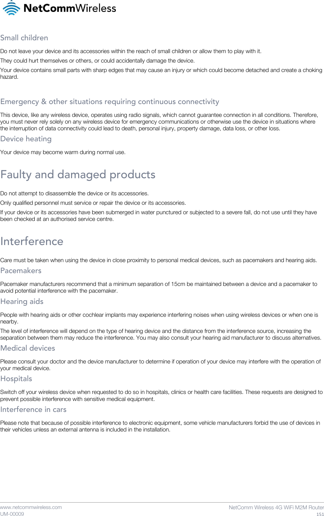    www.netcommwireless.com  NetComm Wireless 4G WiFi M2M Router  151 UM-00009 Small children Do not leave your device and its accessories within the reach of small children or allow them to play with it. They could hurt themselves or others, or could accidentally damage the device. Your device contains small parts with sharp edges that may cause an injury or which could become detached and create a choking hazard.  Emergency &amp; other situations requiring continuous connectivity This device, like any wireless device, operates using radio signals, which cannot guarantee connection in all conditions. Therefore, you must never rely solely on any wireless device for emergency communications or otherwise use the device in situations where the interruption of data connectivity could lead to death, personal injury, property damage, data loss, or other loss. Device heating Your device may become warm during normal use.  Faulty and damaged products Do not attempt to disassemble the device or its accessories. Only qualified personnel must service or repair the device or its accessories. If your device or its accessories have been submerged in water punctured or subjected to a severe fall, do not use until they have been checked at an authorised service centre.  Interference Care must be taken when using the device in close proximity to personal medical devices, such as pacemakers and hearing aids. Pacemakers Pacemaker manufacturers recommend that a minimum separation of 15cm be maintained between a device and a pacemaker to avoid potential interference with the pacemaker. Hearing aids People with hearing aids or other cochlear implants may experience interfering noises when using wireless devices or when one is nearby. The level of interference will depend on the type of hearing device and the distance from the interference source, increasing the separation between them may reduce the interference. You may also consult your hearing aid manufacturer to discuss alternatives. Medical devices Please consult your doctor and the device manufacturer to determine if operation of your device may interfere with the operation of your medical device. Hospitals Switch off your wireless device when requested to do so in hospitals, clinics or health care facilities. These requests are designed to prevent possible interference with sensitive medical equipment. Interference in cars Please note that because of possible interference to electronic equipment, some vehicle manufacturers forbid the use of devices in their vehicles unless an external antenna is included in the installation.    