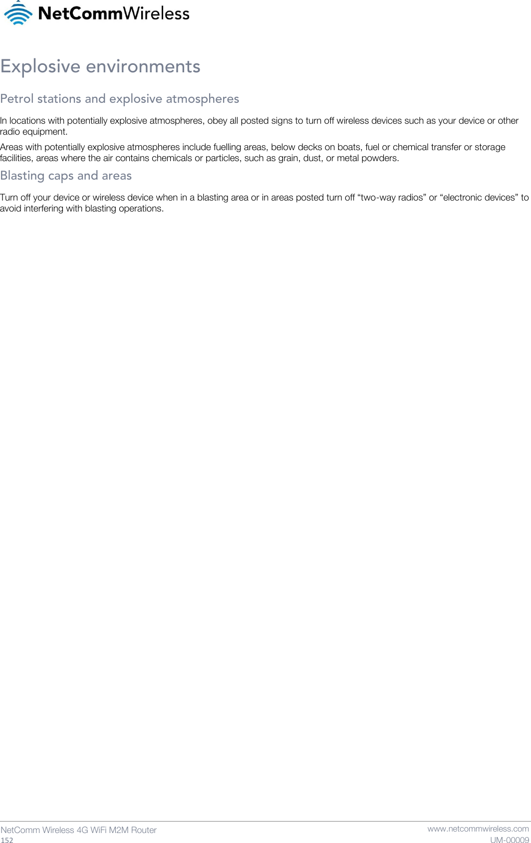   152  NetComm Wireless 4G WiFi M2M Router   www.netcommwireless.com UM-00009 Explosive environments Petrol stations and explosive atmospheres In locations with potentially explosive atmospheres, obey all posted signs to turn off wireless devices such as your device or other radio equipment. Areas with potentially explosive atmospheres include fuelling areas, below decks on boats, fuel or chemical transfer or storage facilities, areas where the air contains chemicals or particles, such as grain, dust, or metal powders. Blasting caps and areas Turn off your device or wireless device when in a blasting area or in areas posted turn off “two-way radios” or “electronic devices” to avoid interfering with blasting operations.   