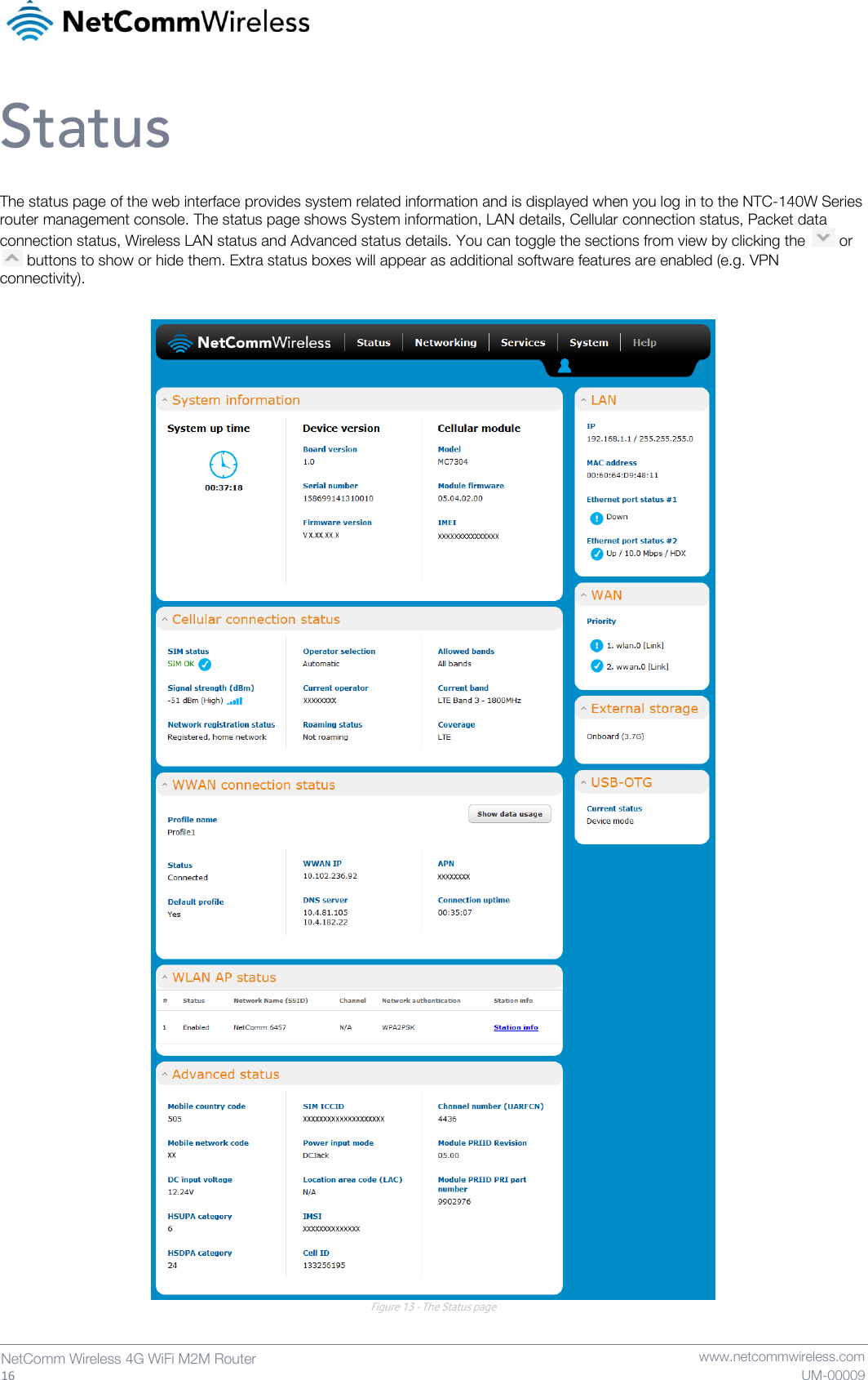   16  NetComm Wireless 4G WiFi M2M Router   www.netcommwireless.com UM-00009 Status The status page of the web interface provides system related information and is displayed when you log in to the NTC-140W Series router management console. The status page shows System information, LAN details, Cellular connection status, Packet data connection status, Wireless LAN status and Advanced status details. You can toggle the sections from view by clicking the   or   buttons to show or hide them. Extra status boxes will appear as additional software features are enabled (e.g. VPN connectivity).   Figure 13 - The Status page   