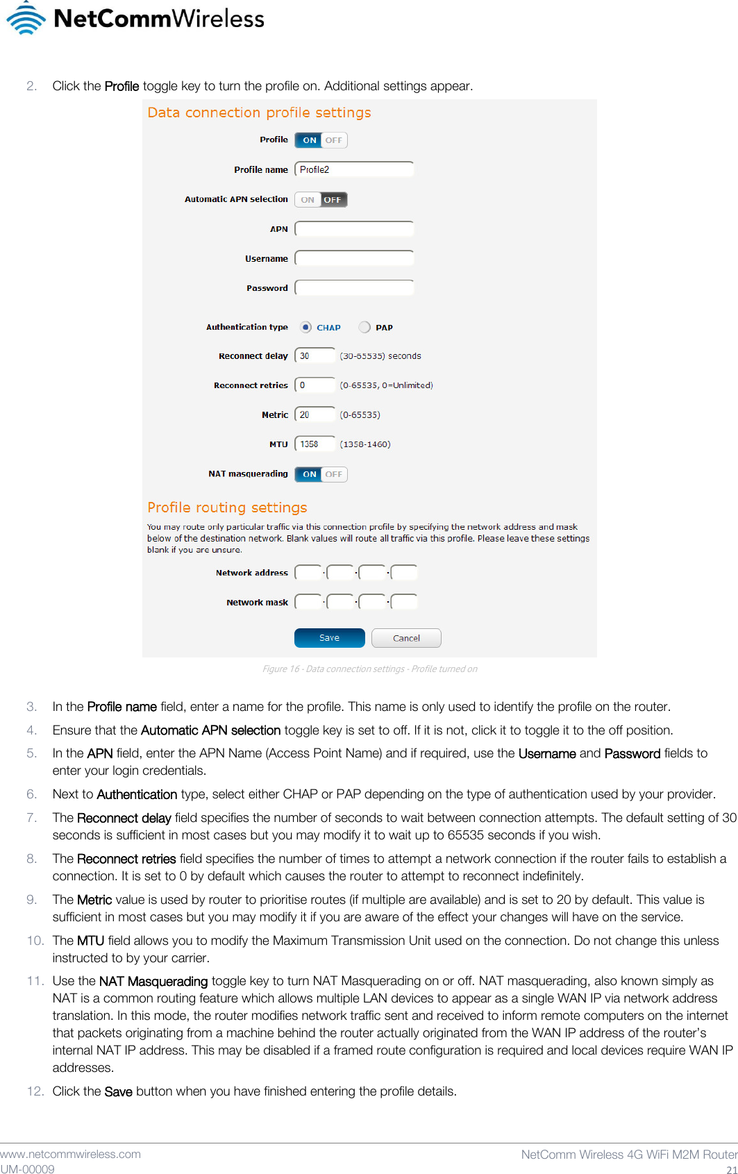    www.netcommwireless.com  NetComm Wireless 4G WiFi M2M Router  21 UM-00009 2. Click the Profile toggle key to turn the profile on. Additional settings appear.  Figure 16 - Data connection settings - Profile turned on  3. In the Profile name field, enter a name for the profile. This name is only used to identify the profile on the router. 4. Ensure that the Automatic APN selection toggle key is set to off. If it is not, click it to toggle it to the off position. 5. In the APN field, enter the APN Name (Access Point Name) and if required, use the Username and Password fields to enter your login credentials. 6. Next to Authentication type, select either CHAP or PAP depending on the type of authentication used by your provider. 7. The Reconnect delay field specifies the number of seconds to wait between connection attempts. The default setting of 30 seconds is sufficient in most cases but you may modify it to wait up to 65535 seconds if you wish. 8. The Reconnect retries field specifies the number of times to attempt a network connection if the router fails to establish a connection. It is set to 0 by default which causes the router to attempt to reconnect indefinitely. 9. The Metric value is used by router to prioritise routes (if multiple are available) and is set to 20 by default. This value is sufficient in most cases but you may modify it if you are aware of the effect your changes will have on the service. 10. The MTU field allows you to modify the Maximum Transmission Unit used on the connection. Do not change this unless instructed to by your carrier. 11. Use the NAT Masquerading toggle key to turn NAT Masquerading on or off. NAT masquerading, also known simply as NAT is a common routing feature which allows multiple LAN devices to appear as a single WAN IP via network address translation. In this mode, the router modifies network traffic sent and received to inform remote computers on the internet that packets originating from a machine behind the router actually originated from the WAN IP address of the router’s internal NAT IP address. This may be disabled if a framed route configuration is required and local devices require WAN IP addresses.  12. Click the Save button when you have finished entering the profile details.   