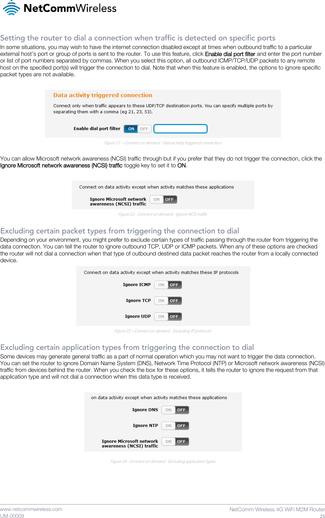    www.netcommwireless.com  NetComm Wireless 4G WiFi M2M Router  25 UM-00009 Setting the router to dial a connection when traffic is detected on specific ports In some situations, you may wish to have the internet connection disabled except at times when outbound traffic to a particular external host’s port or group of ports is sent to the router. To use this feature, click Enable dial port filter and enter the port number or list of port numbers separated by commas. When you select this option, all outbound ICMP/TCP/UDP packets to any remote host on the specified port(s) will trigger the connection to dial. Note that when this feature is enabled, the options to ignore specific packet types are not available.   Figure 21 – Connect on demand - Data activity triggered connection  You can allow Microsoft network awareness (NCSI) traffic through but if you prefer that they do not trigger the connection, click the Ignore Microsoft network awareness (NCSI) traffic toggle key to set it to ON.   Figure 22 - Connect on demand - Ignore NCSI traffic  Excluding certain packet types from triggering the connection to dial Depending on your environment, you might prefer to exclude certain types of traffic passing through the router from triggering the data connection. You can tell the router to ignore outbound TCP, UDP or ICMP packets. When any of these options are checked the router will not dial a connection when that type of outbound destined data packet reaches the router from a locally connected device.  Figure 23 – Connect on demand - Excluding IP protocols  Excluding certain application types from triggering the connection to dial Some devices may generate general traffic as a part of normal operation which you may not want to trigger the data connection. You can set the router to ignore Domain Name System (DNS), Network Time Protocol (NTP) or Microsoft network awareness (NCSI) traffic from devices behind the router. When you check the box for these options, it tells the router to ignore the request from that application type and will not dial a connection when this data type is received.   Figure 24 - Connect on demand - Excluding application types    