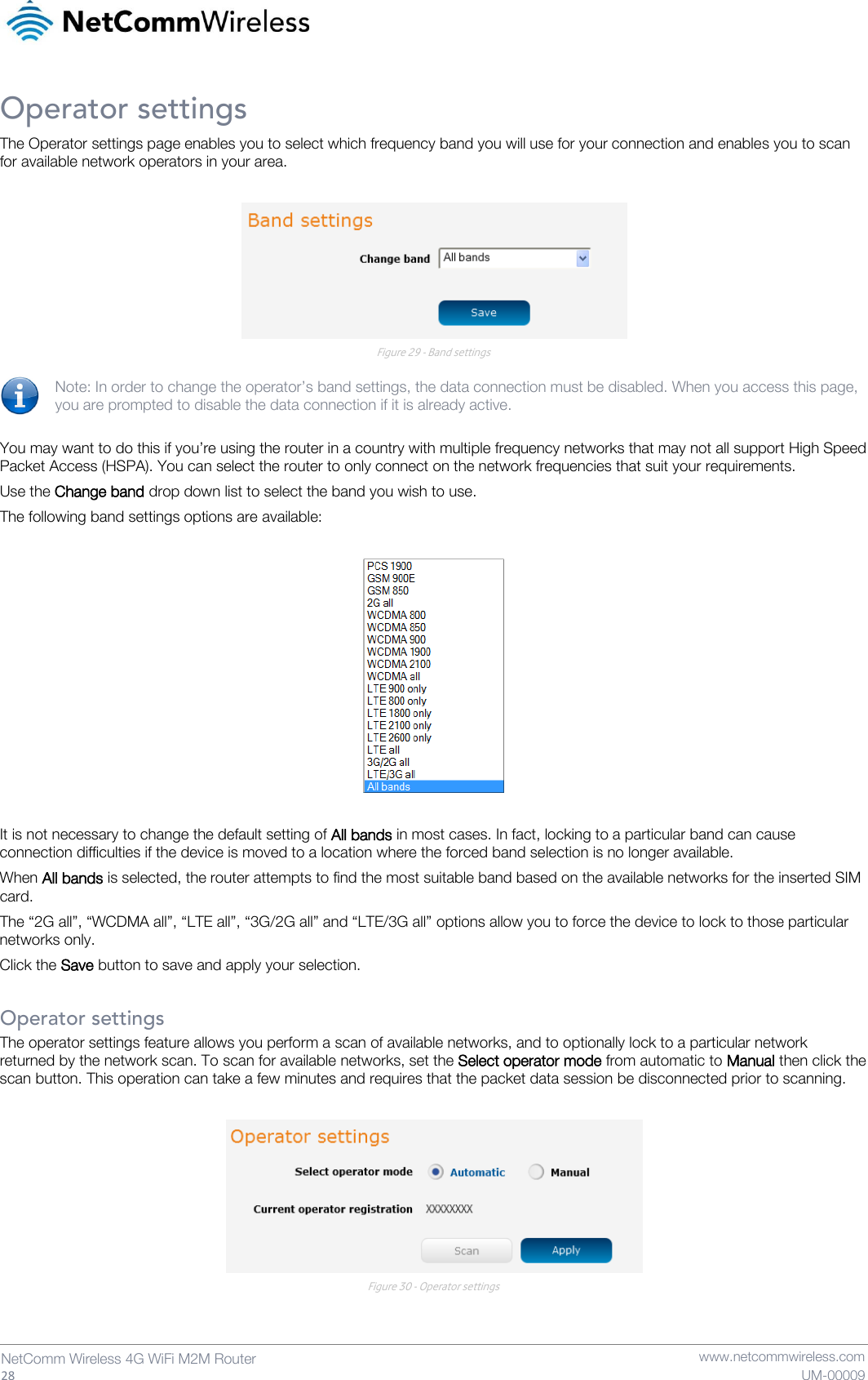   28  NetComm Wireless 4G WiFi M2M Router   www.netcommwireless.com UM-00009 Operator settings The Operator settings page enables you to select which frequency band you will use for your connection and enables you to scan for available network operators in your area.   Figure 29 - Band settings  Note: In order to change the operator’s band settings, the data connection must be disabled. When you access this page, you are prompted to disable the data connection if it is already active.  You may want to do this if you’re using the router in a country with multiple frequency networks that may not all support High Speed Packet Access (HSPA). You can select the router to only connect on the network frequencies that suit your requirements. Use the Change band drop down list to select the band you wish to use.  The following band settings options are available:    It is not necessary to change the default setting of All bands in most cases. In fact, locking to a particular band can cause connection difficulties if the device is moved to a location where the forced band selection is no longer available. When All bands is selected, the router attempts to find the most suitable band based on the available networks for the inserted SIM card.  The “2G all”, “WCDMA all”, “LTE all”, “3G/2G all” and “LTE/3G all” options allow you to force the device to lock to those particular networks only. Click the Save button to save and apply your selection.  Operator settings The operator settings feature allows you perform a scan of available networks, and to optionally lock to a particular network returned by the network scan. To scan for available networks, set the Select operator mode from automatic to Manual then click the scan button. This operation can take a few minutes and requires that the packet data session be disconnected prior to scanning.   Figure 30 - Operator settings    