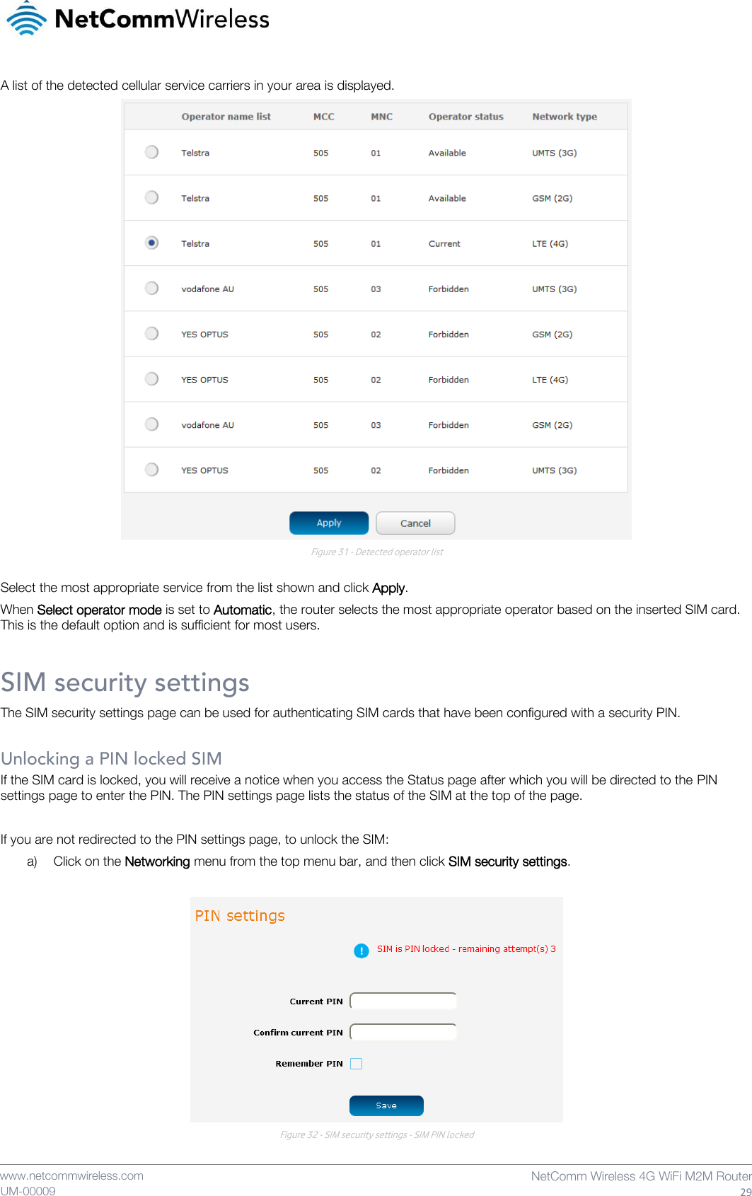    www.netcommwireless.com  NetComm Wireless 4G WiFi M2M Router  29 UM-00009 A list of the detected cellular service carriers in your area is displayed.  Figure 31 - Detected operator list  Select the most appropriate service from the list shown and click Apply. When Select operator mode is set to Automatic, the router selects the most appropriate operator based on the inserted SIM card. This is the default option and is sufficient for most users. SIM security settings The SIM security settings page can be used for authenticating SIM cards that have been configured with a security PIN.  Unlocking a PIN locked SIM If the SIM card is locked, you will receive a notice when you access the Status page after which you will be directed to the PIN settings page to enter the PIN. The PIN settings page lists the status of the SIM at the top of the page.  If you are not redirected to the PIN settings page, to unlock the SIM:  a) Click on the Networking menu from the top menu bar, and then click SIM security settings.   Figure 32 - SIM security settings - SIM PIN locked 