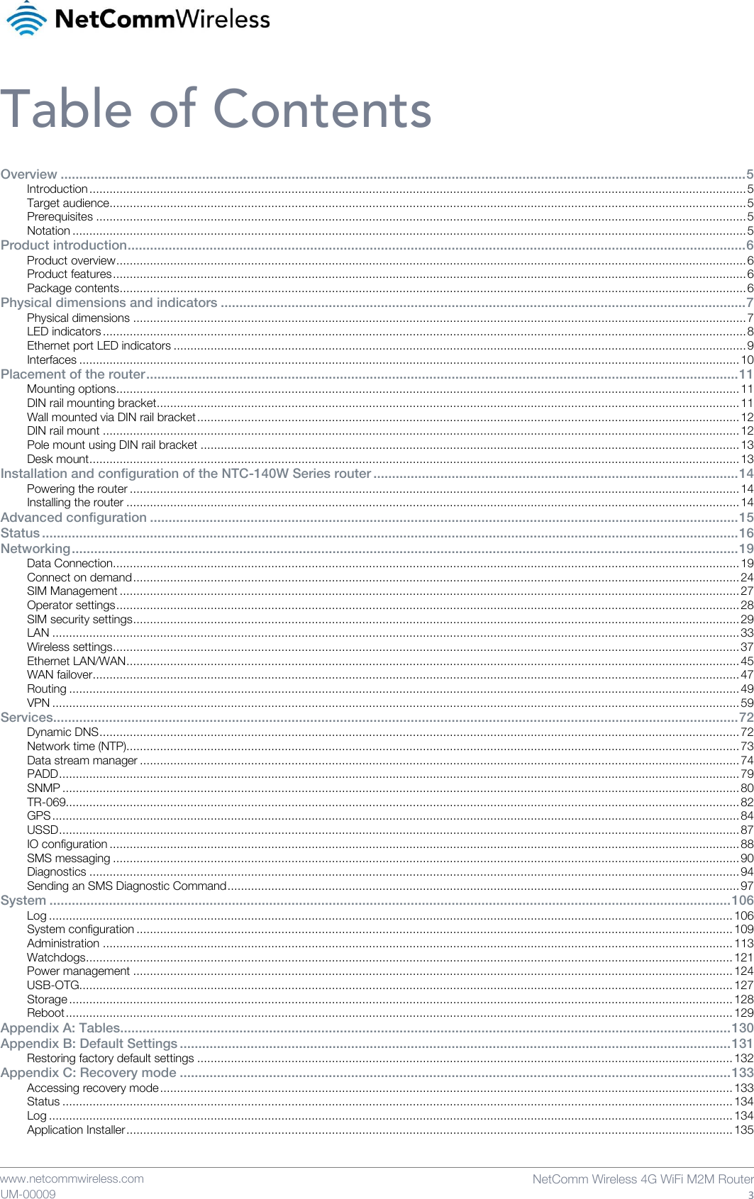    www.netcommwireless.com  NetComm Wireless 4G WiFi M2M Router  3 UM-00009 Table of Contents Overview ........................................................................................................................................................................................ 5 Introduction ................................................................................................................................................................................................... 5 Target audience ............................................................................................................................................................................................. 5 Prerequisites ................................................................................................................................................................................................. 5 Notation ........................................................................................................................................................................................................ 5 Product introduction ...................................................................................................................................................................... 6 Product overview ........................................................................................................................................................................................... 6 Product features ............................................................................................................................................................................................ 6 Package contents .......................................................................................................................................................................................... 6 Physical dimensions and indicators ............................................................................................................................................. 7 Physical dimensions ...................................................................................................................................................................................... 7 LED indicators ............................................................................................................................................................................................... 8 Ethernet port LED indicators .......................................................................................................................................................................... 9 Interfaces .................................................................................................................................................................................................... 10 Placement of the router ............................................................................................................................................................... 11 Mounting options ......................................................................................................................................................................................... 11 DIN rail mounting bracket ............................................................................................................................................................................. 11 Wall mounted via DIN rail bracket ................................................................................................................................................................. 12 DIN rail mount ............................................................................................................................................................................................. 12 Pole mount using DIN rail bracket ................................................................................................................................................................ 13 Desk mount ................................................................................................................................................................................................. 13 Installation and configuration of the NTC-140W Series router .................................................................................................. 14 Powering the router ..................................................................................................................................................................................... 14 Installing the router ...................................................................................................................................................................................... 14 Advanced configuration .............................................................................................................................................................. 15 Status ........................................................................................................................................................................................... 16 Networking ................................................................................................................................................................................... 19 Data Connection.......................................................................................................................................................................................... 19 Connect on demand .................................................................................................................................................................................... 24 SIM Management ........................................................................................................................................................................................ 27 Operator settings ......................................................................................................................................................................................... 28 SIM security settings .................................................................................................................................................................................... 29 LAN ............................................................................................................................................................................................................ 33 Wireless settings .......................................................................................................................................................................................... 37 Ethernet LAN/WAN ...................................................................................................................................................................................... 45 WAN failover ................................................................................................................................................................................................ 47 Routing ....................................................................................................................................................................................................... 49 VPN ............................................................................................................................................................................................................ 59 Services........................................................................................................................................................................................ 72 Dynamic DNS .............................................................................................................................................................................................. 72 Network time (NTP)...................................................................................................................................................................................... 73 Data stream manager .................................................................................................................................................................................. 74 PADD .......................................................................................................................................................................................................... 79 SNMP ......................................................................................................................................................................................................... 80 TR-069........................................................................................................................................................................................................ 82 GPS ............................................................................................................................................................................................................ 84 USSD .......................................................................................................................................................................................................... 87 IO configuration ........................................................................................................................................................................................... 88 SMS messaging .......................................................................................................................................................................................... 90 Diagnostics ................................................................................................................................................................................................. 94 Sending an SMS Diagnostic Command ........................................................................................................................................................ 97 System ....................................................................................................................................................................................... 106 Log ........................................................................................................................................................................................................... 106 System configuration ................................................................................................................................................................................. 109 Administration ........................................................................................................................................................................................... 113 Watchdogs ................................................................................................................................................................................................ 121 Power management .................................................................................................................................................................................. 124 USB-OTG.................................................................................................................................................................................................. 127 Storage ..................................................................................................................................................................................................... 128 Reboot ...................................................................................................................................................................................................... 129 Appendix A: Tables.................................................................................................................................................................... 130 Appendix B: Default Settings .................................................................................................................................................... 131 Restoring factory default settings ............................................................................................................................................................... 132 Appendix C: Recovery mode .................................................................................................................................................... 133 Accessing recovery mode .......................................................................................................................................................................... 133 Status ....................................................................................................................................................................................................... 134 Log ........................................................................................................................................................................................................... 134 Application Installer .................................................................................................................................................................................... 135 