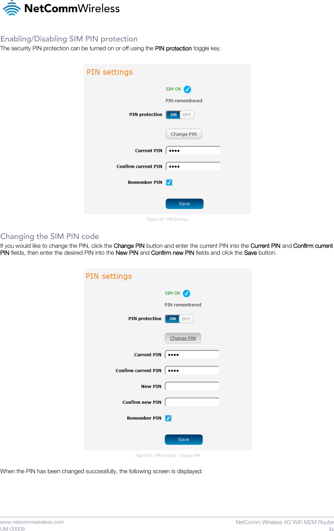    www.netcommwireless.com  NetComm Wireless 4G WiFi M2M Router  31 UM-00009 Enabling/Disabling SIM PIN protection The security PIN protection can be turned on or off using the PIN protection toggle key.   Figure 34 - PIN Settings  Changing the SIM PIN code If you would like to change the PIN, click the Change PIN button and enter the current PIN into the Current PIN and Confirm current PIN fields, then enter the desired PIN into the New PIN and Confirm new PIN fields and click the Save button.   Figure 35 - PIN settings - Change PIN  When the PIN has been changed successfully, the following screen is displayed:  