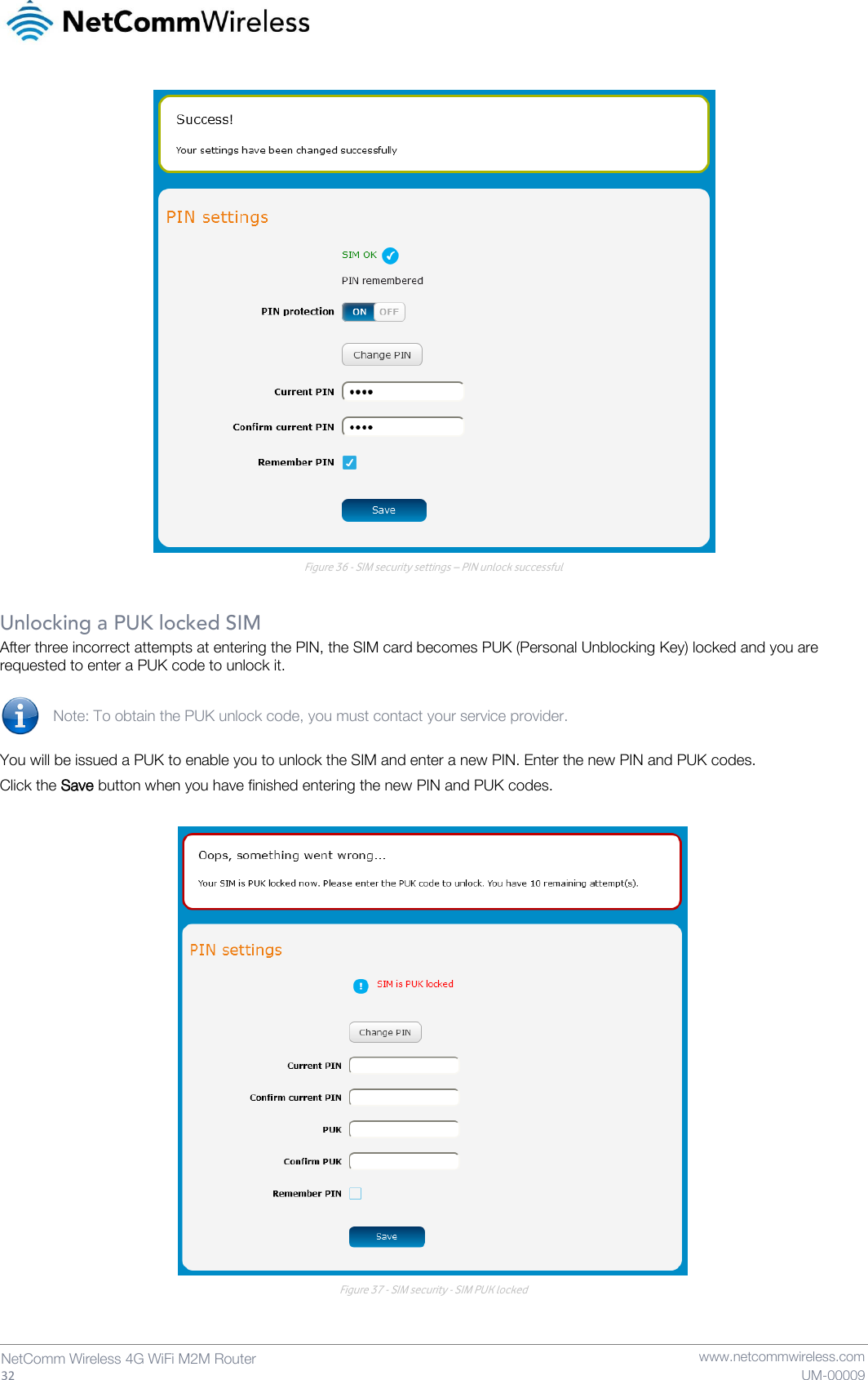   32  NetComm Wireless 4G WiFi M2M Router   www.netcommwireless.com UM-00009  Figure 36 - SIM security settings – PIN unlock successful  Unlocking a PUK locked SIM After three incorrect attempts at entering the PIN, the SIM card becomes PUK (Personal Unblocking Key) locked and you are requested to enter a PUK code to unlock it.  Note: To obtain the PUK unlock code, you must contact your service provider.  You will be issued a PUK to enable you to unlock the SIM and enter a new PIN. Enter the new PIN and PUK codes. Click the Save button when you have finished entering the new PIN and PUK codes.   Figure 37 - SIM security - SIM PUK locked   