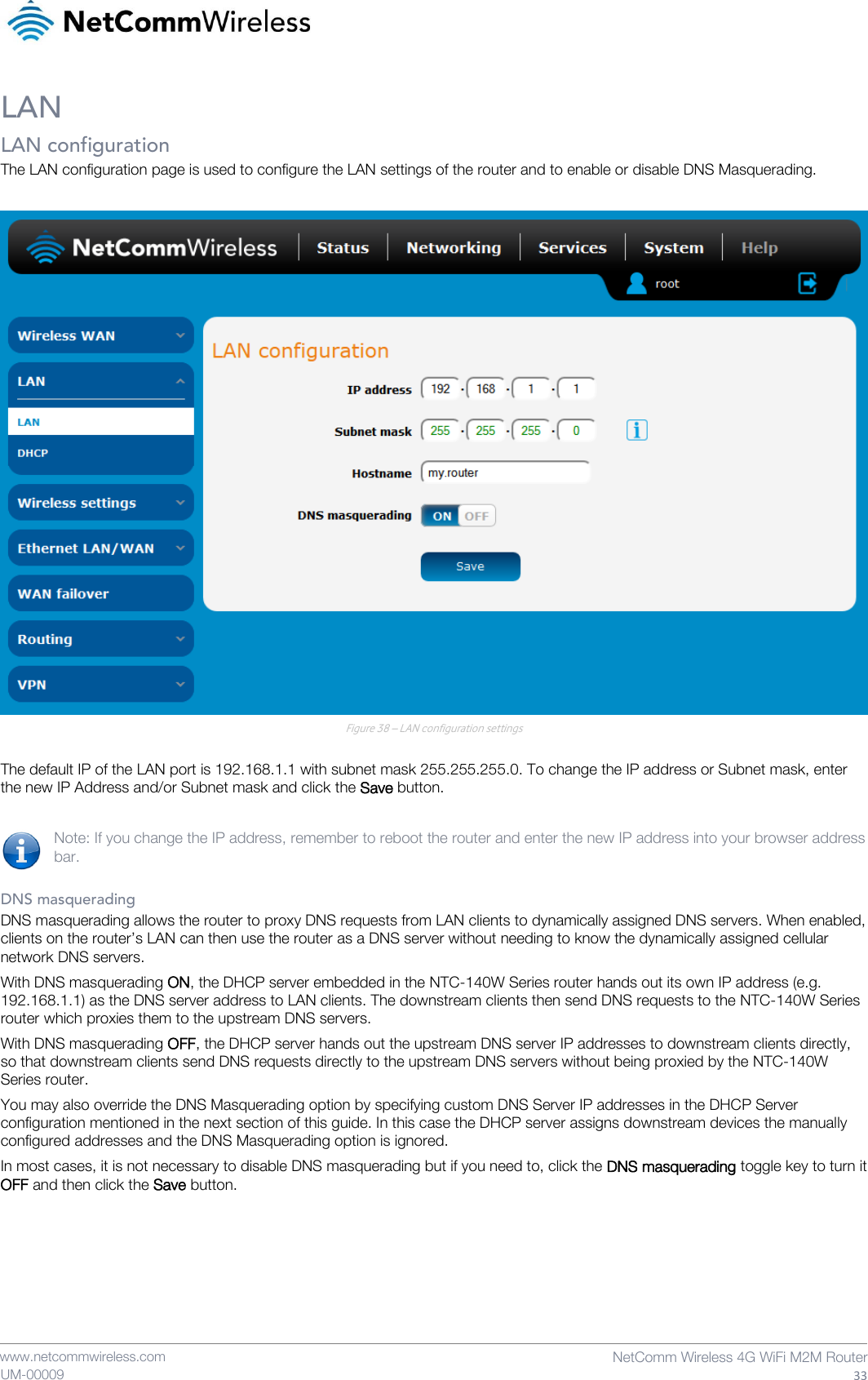    www.netcommwireless.com  NetComm Wireless 4G WiFi M2M Router  33 UM-00009 LAN LAN configuration The LAN configuration page is used to configure the LAN settings of the router and to enable or disable DNS Masquerading.   Figure 38 – LAN configuration settings  The default IP of the LAN port is 192.168.1.1 with subnet mask 255.255.255.0. To change the IP address or Subnet mask, enter the new IP Address and/or Subnet mask and click the Save button.  Note: If you change the IP address, remember to reboot the router and enter the new IP address into your browser address bar.  DNS masquerading DNS masquerading allows the router to proxy DNS requests from LAN clients to dynamically assigned DNS servers. When enabled, clients on the router’s LAN can then use the router as a DNS server without needing to know the dynamically assigned cellular network DNS servers. With DNS masquerading ON, the DHCP server embedded in the NTC-140W Series router hands out its own IP address (e.g. 192.168.1.1) as the DNS server address to LAN clients. The downstream clients then send DNS requests to the NTC-140W Series router which proxies them to the upstream DNS servers.  With DNS masquerading OFF, the DHCP server hands out the upstream DNS server IP addresses to downstream clients directly, so that downstream clients send DNS requests directly to the upstream DNS servers without being proxied by the NTC-140W Series router. You may also override the DNS Masquerading option by specifying custom DNS Server IP addresses in the DHCP Server configuration mentioned in the next section of this guide. In this case the DHCP server assigns downstream devices the manually configured addresses and the DNS Masquerading option is ignored.  In most cases, it is not necessary to disable DNS masquerading but if you need to, click the DNS masquerading toggle key to turn it OFF and then click the Save button.     