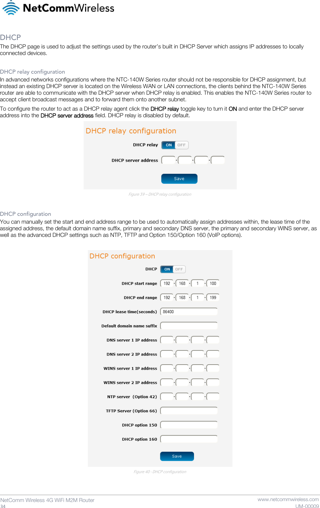   34  NetComm Wireless 4G WiFi M2M Router   www.netcommwireless.com UM-00009 DHCP The DHCP page is used to adjust the settings used by the router’s built in DHCP Server which assigns IP addresses to locally connected devices.  DHCP relay configuration In advanced networks configurations where the NTC-140W Series router should not be responsible for DHCP assignment, but instead an existing DHCP server is located on the Wireless WAN or LAN connections, the clients behind the NTC-140W Series router are able to communicate with the DHCP server when DHCP relay is enabled. This enables the NTC-140W Series router to accept client broadcast messages and to forward them onto another subnet.  To configure the router to act as a DHCP relay agent click the DHCP relay toggle key to turn it ON and enter the DHCP server address into the DHCP server address field. DHCP relay is disabled by default.  Figure 39 – DHCP relay configuration  DHCP configuration You can manually set the start and end address range to be used to automatically assign addresses within, the lease time of the assigned address, the default domain name suffix, primary and secondary DNS server, the primary and secondary WINS server, as well as the advanced DHCP settings such as NTP, TFTP and Option 150/Option 160 (VoIP options).   Figure 40 - DHCP configuration   