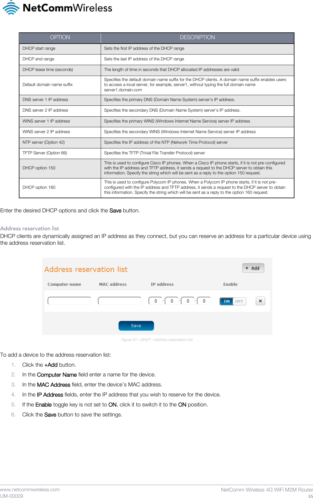    www.netcommwireless.com  NetComm Wireless 4G WiFi M2M Router  35 UM-00009 OPTION DESCRIPTION DHCP start range Sets the first IP address of the DHCP range  DHCP end range Sets the last IP address of the DHCP range DHCP lease time (seconds) The length of time in seconds that DHCP allocated IP addresses are valid  Default domain name suffix Specifies the default domain name suffix for the DHCP clients. A domain name suffix enables users to access a local server, for example, server1, without typing the full domain name server1.domain.com DNS server 1 IP address Specifies the primary DNS (Domain Name System) server’s IP address. DNS server 2 IP address Specifies the secondary DNS (Domain Name System) server’s IP address. WINS server 1 IP address Specifies the primary WINS (Windows Internet Name Service) server IP address WINS server 2 IP address Specifies the secondary WINS (Windows Internet Name Service) server IP address NTP server (Option 42) Specifies the IP address of the NTP (Network Time Protocol) server TFTP Server (Option 66) Specifies the TFTP (Trivial File Transfer Protocol) server DHCP option 150 This is used to configure Cisco IP phones. When a Cisco IP phone starts, if it is not pre-configured with the IP address and TFTP address, it sends a request to the DHCP server to obtain this information. Specify the string which will be sent as a reply to the option 150 request. DHCP option 160 This is used to configure Polycom IP phones. When a Polycom IP phone starts, if it is not pre-configured with the IP address and TFTP address, it sends a request to the DHCP server to obtain this information. Specify the string which will be sent as a reply to the option 160 request.  Enter the desired DHCP options and click the Save button.  Address reservation list DHCP clients are dynamically assigned an IP address as they connect, but you can reserve an address for a particular device using the address reservation list.   Figure 41 – DHCP – Address reservation list  To add a device to the address reservation list: 1. Click the +Add button. 2. In the Computer Name field enter a name for the device. 3. In the MAC Address field, enter the device’s MAC address. 4. In the IP Address fields, enter the IP address that you wish to reserve for the device. 5. If the Enable toggle key is not set to ON, click it to switch it to the ON position. 6. Click the Save button to save the settings.    