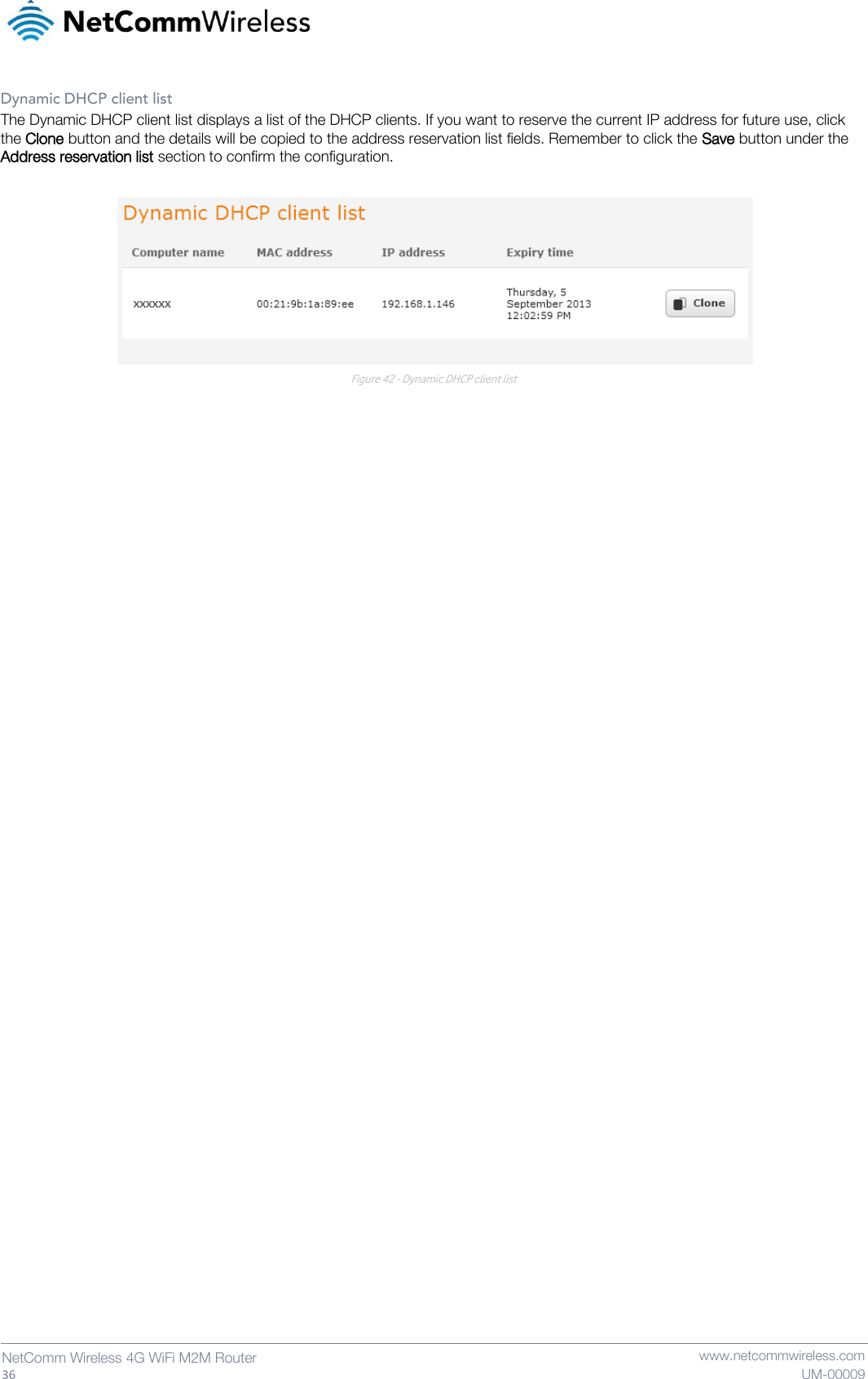   36  NetComm Wireless 4G WiFi M2M Router   www.netcommwireless.com UM-00009 Dynamic DHCP client list The Dynamic DHCP client list displays a list of the DHCP clients. If you want to reserve the current IP address for future use, click the Clone button and the details will be copied to the address reservation list fields. Remember to click the Save button under the Address reservation list section to confirm the configuration.   Figure 42 - Dynamic DHCP client list     