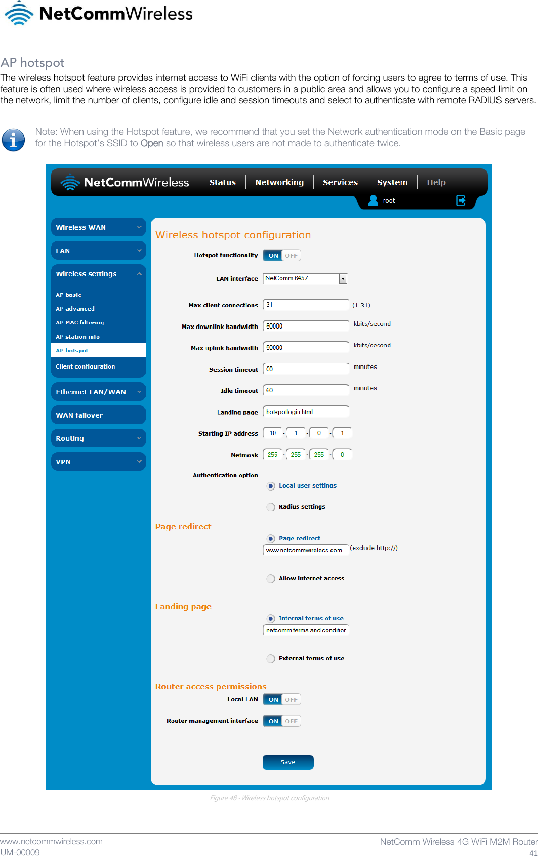    www.netcommwireless.com  NetComm Wireless 4G WiFi M2M Router  41 UM-00009 AP hotspot The wireless hotspot feature provides internet access to WiFi clients with the option of forcing users to agree to terms of use. This feature is often used where wireless access is provided to customers in a public area and allows you to configure a speed limit on the network, limit the number of clients, configure idle and session timeouts and select to authenticate with remote RADIUS servers.  Note: When using the Hotspot feature, we recommend that you set the Network authentication mode on the Basic page for the Hotspot’s SSID to Open so that wireless users are not made to authenticate twice.   Figure 48 - Wireless hotspot configuration    