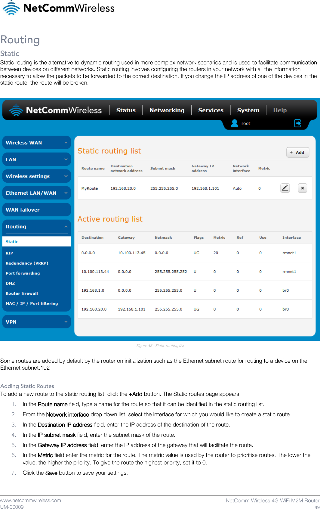    www.netcommwireless.com  NetComm Wireless 4G WiFi M2M Router  49 UM-00009 Routing Static Static routing is the alternative to dynamic routing used in more complex network scenarios and is used to facilitate communication between devices on different networks. Static routing involves configuring the routers in your network with all the information necessary to allow the packets to be forwarded to the correct destination. If you change the IP address of one of the devices in the static route, the route will be broken.   Figure 56 - Static routing list  Some routes are added by default by the router on initialization such as the Ethernet subnet route for routing to a device on the Ethernet subnet.192  Adding Static Routes To add a new route to the static routing list, click the +Add button. The Static routes page appears. 1. In the Route name field, type a name for the route so that it can be identified in the static routing list. 2. From the Network interface drop down list, select the interface for which you would like to create a static route. 3. In the Destination IP address field, enter the IP address of the destination of the route. 4. In the IP subnet mask field, enter the subnet mask of the route. 5. In the Gateway IP address field, enter the IP address of the gateway that will facilitate the route. 6. In the Metric field enter the metric for the route. The metric value is used by the router to prioritise routes. The lower the value, the higher the priority. To give the route the highest priority, set it to 0. 7. Click the Save button to save your settings. 