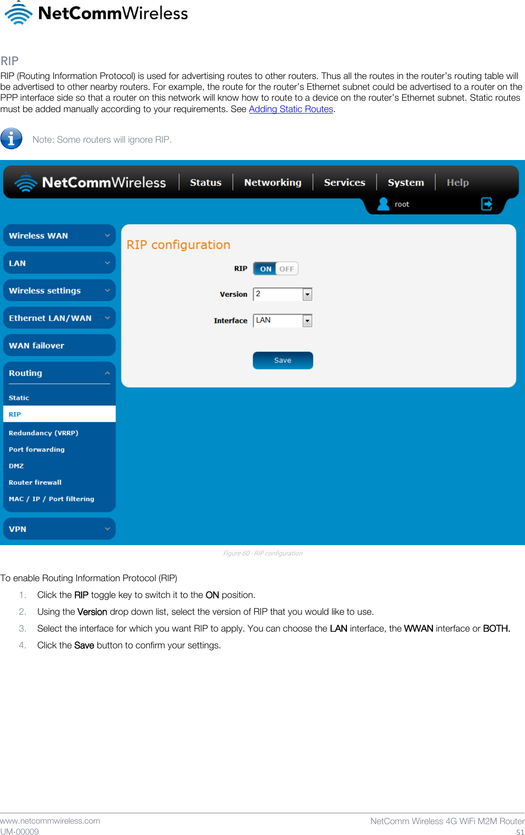    www.netcommwireless.com  NetComm Wireless 4G WiFi M2M Router  51 UM-00009 RIP RIP (Routing Information Protocol) is used for advertising routes to other routers. Thus all the routes in the router’s routing table will be advertised to other nearby routers. For example, the route for the router’s Ethernet subnet could be advertised to a router on the PPP interface side so that a router on this network will know how to route to a device on the router’s Ethernet subnet. Static routes must be added manually according to your requirements. See Adding Static Routes.  Note: Some routers will ignore RIP.   Figure 60 - RIP configuration  To enable Routing Information Protocol (RIP) 1. Click the RIP toggle key to switch it to the ON position. 2. Using the Version drop down list, select the version of RIP that you would like to use. 3. Select the interface for which you want RIP to apply. You can choose the LAN interface, the WWAN interface or BOTH. 4. Click the Save button to confirm your settings.    