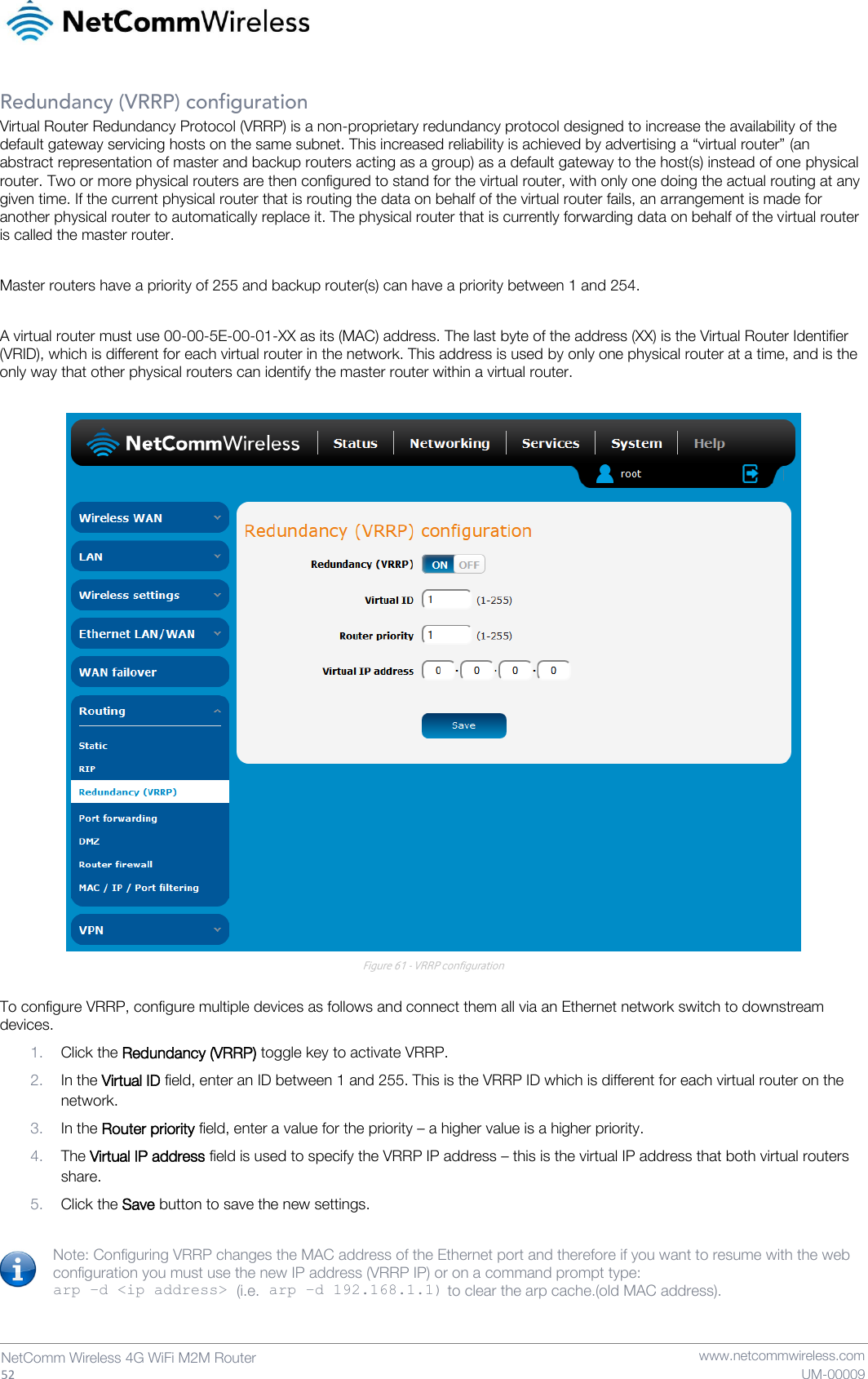   52  NetComm Wireless 4G WiFi M2M Router   www.netcommwireless.com UM-00009 Redundancy (VRRP) configuration Virtual Router Redundancy Protocol (VRRP) is a non-proprietary redundancy protocol designed to increase the availability of the default gateway servicing hosts on the same subnet. This increased reliability is achieved by advertising a “virtual router” (an abstract representation of master and backup routers acting as a group) as a default gateway to the host(s) instead of one physical router. Two or more physical routers are then configured to stand for the virtual router, with only one doing the actual routing at any given time. If the current physical router that is routing the data on behalf of the virtual router fails, an arrangement is made for another physical router to automatically replace it. The physical router that is currently forwarding data on behalf of the virtual router is called the master router.  Master routers have a priority of 255 and backup router(s) can have a priority between 1 and 254.  A virtual router must use 00-00-5E-00-01-XX as its (MAC) address. The last byte of the address (XX) is the Virtual Router Identifier (VRID), which is different for each virtual router in the network. This address is used by only one physical router at a time, and is the only way that other physical routers can identify the master router within a virtual router.   Figure 61 - VRRP configuration  To configure VRRP, configure multiple devices as follows and connect them all via an Ethernet network switch to downstream devices.  1. Click the Redundancy (VRRP) toggle key to activate VRRP. 2. In the Virtual ID field, enter an ID between 1 and 255. This is the VRRP ID which is different for each virtual router on the network. 3. In the Router priority field, enter a value for the priority – a higher value is a higher priority. 4. The Virtual IP address field is used to specify the VRRP IP address – this is the virtual IP address that both virtual routers share. 5. Click the Save button to save the new settings.  Note: Configuring VRRP changes the MAC address of the Ethernet port and therefore if you want to resume with the web configuration you must use the new IP address (VRRP IP) or on a command prompt type:  arp –d &lt;ip address&gt; (i.e. arp –d 192.168.1.1) to clear the arp cache.(old MAC address).   