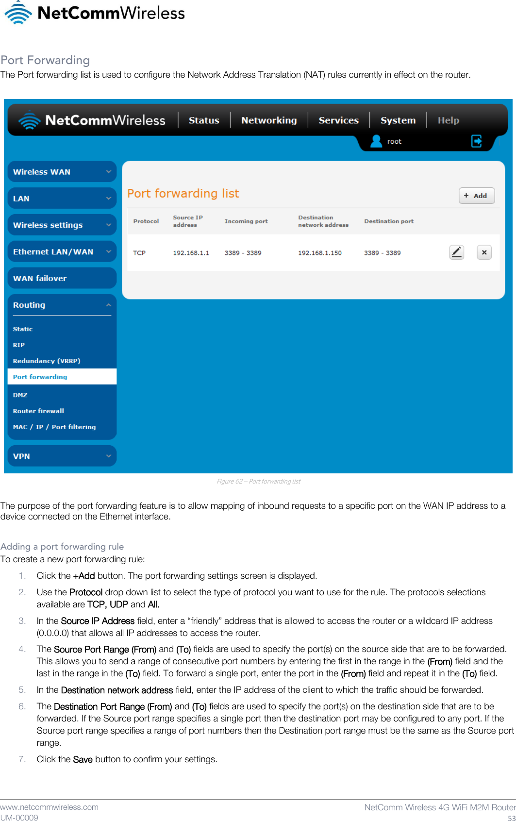    www.netcommwireless.com  NetComm Wireless 4G WiFi M2M Router  53 UM-00009 Port Forwarding The Port forwarding list is used to configure the Network Address Translation (NAT) rules currently in effect on the router.   Figure 62 – Port forwarding list  The purpose of the port forwarding feature is to allow mapping of inbound requests to a specific port on the WAN IP address to a device connected on the Ethernet interface.  Adding a port forwarding rule To create a new port forwarding rule: 1. Click the +Add button. The port forwarding settings screen is displayed. 2. Use the Protocol drop down list to select the type of protocol you want to use for the rule. The protocols selections available are TCP, UDP and All. 3. In the Source IP Address field, enter a “friendly” address that is allowed to access the router or a wildcard IP address (0.0.0.0) that allows all IP addresses to access the router. 4. The Source Port Range (From) and (To) fields are used to specify the port(s) on the source side that are to be forwarded. This allows you to send a range of consecutive port numbers by entering the first in the range in the (From) field and the last in the range in the (To) field. To forward a single port, enter the port in the (From) field and repeat it in the (To) field. 5. In the Destination network address field, enter the IP address of the client to which the traffic should be forwarded. 6. The Destination Port Range (From) and (To) fields are used to specify the port(s) on the destination side that are to be forwarded. If the Source port range specifies a single port then the destination port may be configured to any port. If the Source port range specifies a range of port numbers then the Destination port range must be the same as the Source port range. 7. Click the Save button to confirm your settings.   