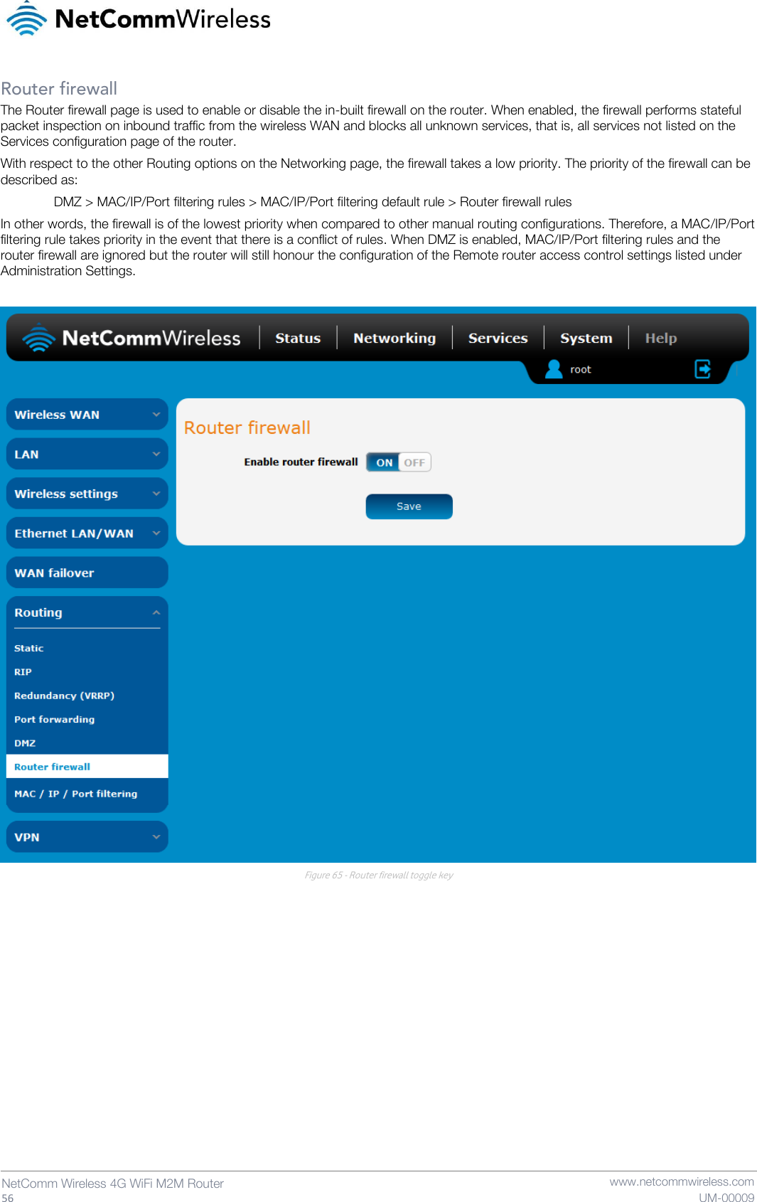   56  NetComm Wireless 4G WiFi M2M Router   www.netcommwireless.com UM-00009 Router firewall The Router firewall page is used to enable or disable the in-built firewall on the router. When enabled, the firewall performs stateful packet inspection on inbound traffic from the wireless WAN and blocks all unknown services, that is, all services not listed on the Services configuration page of the router.  With respect to the other Routing options on the Networking page, the firewall takes a low priority. The priority of the firewall can be described as: DMZ &gt; MAC/IP/Port filtering rules &gt; MAC/IP/Port filtering default rule &gt; Router firewall rules In other words, the firewall is of the lowest priority when compared to other manual routing configurations. Therefore, a MAC/IP/Port filtering rule takes priority in the event that there is a conflict of rules. When DMZ is enabled, MAC/IP/Port filtering rules and the router firewall are ignored but the router will still honour the configuration of the Remote router access control settings listed under Administration Settings.   Figure 65 - Router firewall toggle key    