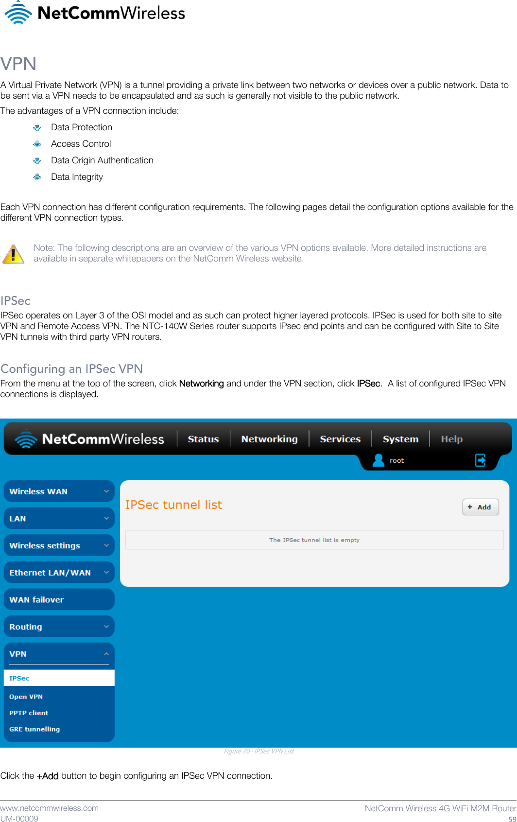    www.netcommwireless.com  NetComm Wireless 4G WiFi M2M Router  59 UM-00009 VPN A Virtual Private Network (VPN) is a tunnel providing a private link between two networks or devices over a public network. Data to be sent via a VPN needs to be encapsulated and as such is generally not visible to the public network. The advantages of a VPN connection include:  Data Protection  Access Control  Data Origin Authentication  Data Integrity  Each VPN connection has different configuration requirements. The following pages detail the configuration options available for the different VPN connection types.  Note: The following descriptions are an overview of the various VPN options available. More detailed instructions are available in separate whitepapers on the NetComm Wireless website.   IPSec IPSec operates on Layer 3 of the OSI model and as such can protect higher layered protocols. IPSec is used for both site to site VPN and Remote Access VPN. The NTC-140W Series router supports IPsec end points and can be configured with Site to Site VPN tunnels with third party VPN routers.   Configuring an IPSec VPN From the menu at the top of the screen, click Networking and under the VPN section, click IPSec.  A list of configured IPSec VPN connections is displayed.   Figure 70 - IPSec VPN List  Click the +Add button to begin configuring an IPSec VPN connection.   