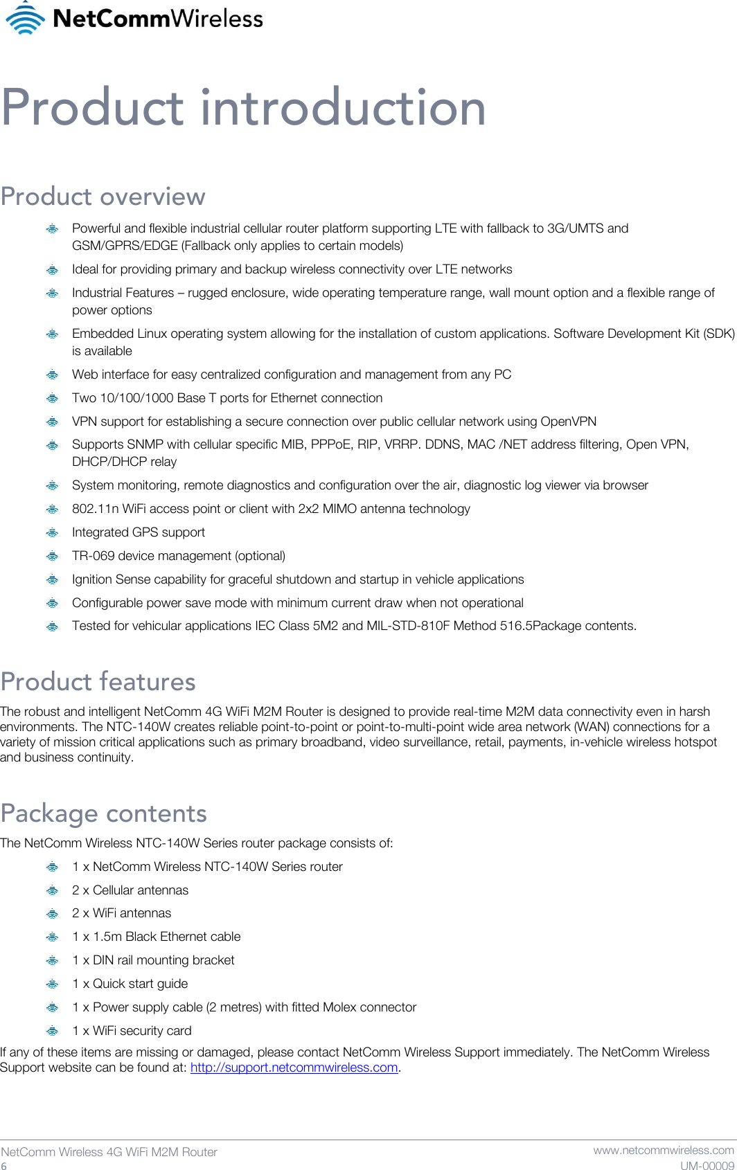   6  NetComm Wireless 4G WiFi M2M Router   www.netcommwireless.com UM-00009 Product introduction Product overview  Powerful and flexible industrial cellular router platform supporting LTE with fallback to 3G/UMTS and GSM/GPRS/EDGE (Fallback only applies to certain models)   Ideal for providing primary and backup wireless connectivity over LTE networks   Industrial Features – rugged enclosure, wide operating temperature range, wall mount option and a flexible range of power options   Embedded Linux operating system allowing for the installation of custom applications. Software Development Kit (SDK) is available   Web interface for easy centralized configuration and management from any PC   Two 10/100/1000 Base T ports for Ethernet connection   VPN support for establishing a secure connection over public cellular network using OpenVPN   Supports SNMP with cellular specific MIB, PPPoE, RIP, VRRP. DDNS, MAC /NET address filtering, Open VPN, DHCP/DHCP relay   System monitoring, remote diagnostics and configuration over the air, diagnostic log viewer via browser   802.11n WiFi access point or client with 2x2 MIMO antenna technology   Integrated GPS support   TR-069 device management (optional)   Ignition Sense capability for graceful shutdown and startup in vehicle applications   Configurable power save mode with minimum current draw when not operational   Tested for vehicular applications IEC Class 5M2 and MIL-STD-810F Method 516.5Package contents. Product features The robust and intelligent NetComm 4G WiFi M2M Router is designed to provide real-time M2M data connectivity even in harsh environments. The NTC-140W creates reliable point-to-point or point-to-multi-point wide area network (WAN) connections for a variety of mission critical applications such as primary broadband, video surveillance, retail, payments, in-vehicle wireless hotspot and business continuity. Package contents The NetComm Wireless NTC-140W Series router package consists of:   1 x NetComm Wireless NTC-140W Series router  2 x Cellular antennas  2 x WiFi antennas  1 x 1.5m Black Ethernet cable  1 x DIN rail mounting bracket  1 x Quick start guide  1 x Power supply cable (2 metres) with fitted Molex connector  1 x WiFi security card If any of these items are missing or damaged, please contact NetComm Wireless Support immediately. The NetComm Wireless Support website can be found at: http://support.netcommwireless.com.   