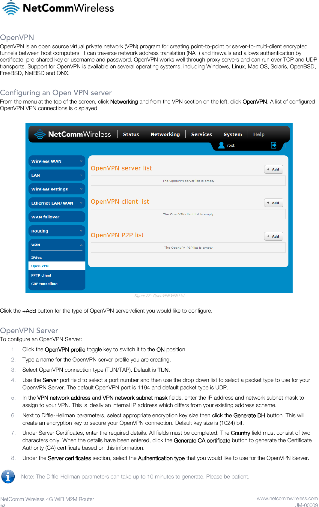   62  NetComm Wireless 4G WiFi M2M Router   www.netcommwireless.com UM-00009 OpenVPN OpenVPN is an open source virtual private network (VPN) program for creating point-to-point or server-to-multi-client encrypted tunnels between host computers. It can traverse network address translation (NAT) and firewalls and allows authentication by certificate, pre-shared key or username and password. OpenVPN works well through proxy servers and can run over TCP and UDP transports. Support for OpenVPN is available on several operating systems, including Windows, Linux, Mac OS, Solaris, OpenBSD, FreeBSD, NetBSD and QNX.  Configuring an Open VPN server From the menu at the top of the screen, click Networking and from the VPN section on the left, click OpenVPN. A list of configured OpenVPN VPN connections is displayed.   Figure 72 - OpenVPN VPN List  Click the +Add button for the type of OpenVPN server/client you would like to configure.  OpenVPN Server To configure an OpenVPN Server: 1. Click the OpenVPN profile toggle key to switch it to the ON position. 2. Type a name for the OpenVPN server profile you are creating. 3. Select OpenVPN connection type (TUN/TAP). Default is TUN. 4. Use the Server port field to select a port number and then use the drop down list to select a packet type to use for your OpenVPN Server. The default OpenVPN port is 1194 and default packet type is UDP. 5. In the VPN network address and VPN network subnet mask fields, enter the IP address and network subnet mask to assign to your VPN. This is ideally an internal IP address which differs from your existing address scheme.  6. Next to Diffie-Hellman parameters, select appropriate encryption key size then click the Generate DH button. This will create an encryption key to secure your OpenVPN connection. Default key size is (1024) bit.   7. Under Server Certificates, enter the required details. All fields must be completed. The Country field must consist of two characters only. When the details have been entered, click the Generate CA certificate button to generate the Certificate Authority (CA) certificate based on this information. 8. Under the Server certificates section, select the Authentication type that you would like to use for the OpenVPN Server.   Note: The Diffie-Hellman parameters can take up to 10 minutes to generate. Please be patient.   
