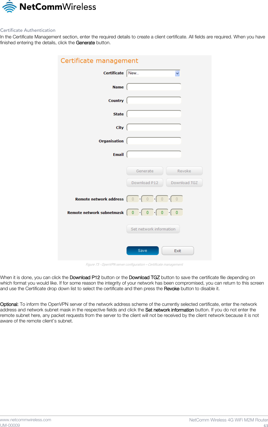    www.netcommwireless.com  NetComm Wireless 4G WiFi M2M Router  63 UM-00009 Certificate Authentication In the Certificate Management section, enter the required details to create a client certificate. All fields are required. When you have finished entering the details, click the Generate button.   Figure 73 - OpenVPN server configuration – Certificate management  When it is done, you can click the Download P12 button or the Download TGZ button to save the certificate file depending on which format you would like. If for some reason the integrity of your network has been compromised, you can return to this screen and use the Certificate drop down list to select the certificate and then press the Revoke button to disable it.  Optional: To inform the OpenVPN server of the network address scheme of the currently selected certificate, enter the network address and network subnet mask in the respective fields and click the Set network information button. If you do not enter the remote subnet here, any packet requests from the server to the client will not be received by the client network because it is not aware of the remote client’s subnet.     