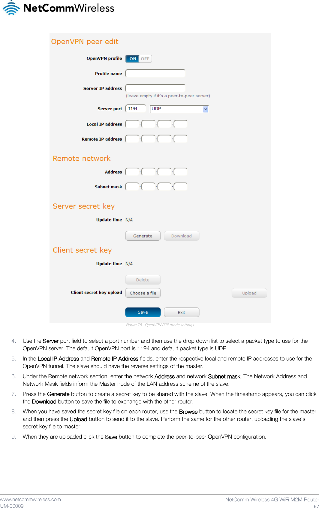    www.netcommwireless.com  NetComm Wireless 4G WiFi M2M Router  67 UM-00009  Figure 78 - OpenVPN P2P mode settings  4. Use the Server port field to select a port number and then use the drop down list to select a packet type to use for the OpenVPN server. The default OpenVPN port is 1194 and default packet type is UDP. 5. In the Local IP Address and Remote IP Address fields, enter the respective local and remote IP addresses to use for the OpenVPN tunnel. The slave should have the reverse settings of the master. 6. Under the Remote network section, enter the network Address and network Subnet mask. The Network Address and Network Mask fields inform the Master node of the LAN address scheme of the slave. 7. Press the Generate button to create a secret key to be shared with the slave. When the timestamp appears, you can click the Download button to save the file to exchange with the other router. 8. When you have saved the secret key file on each router, use the Browse button to locate the secret key file for the master and then press the Upload button to send it to the slave. Perform the same for the other router, uploading the slave’s secret key file to master. 9. When they are uploaded click the Save button to complete the peer-to-peer OpenVPN configuration.    