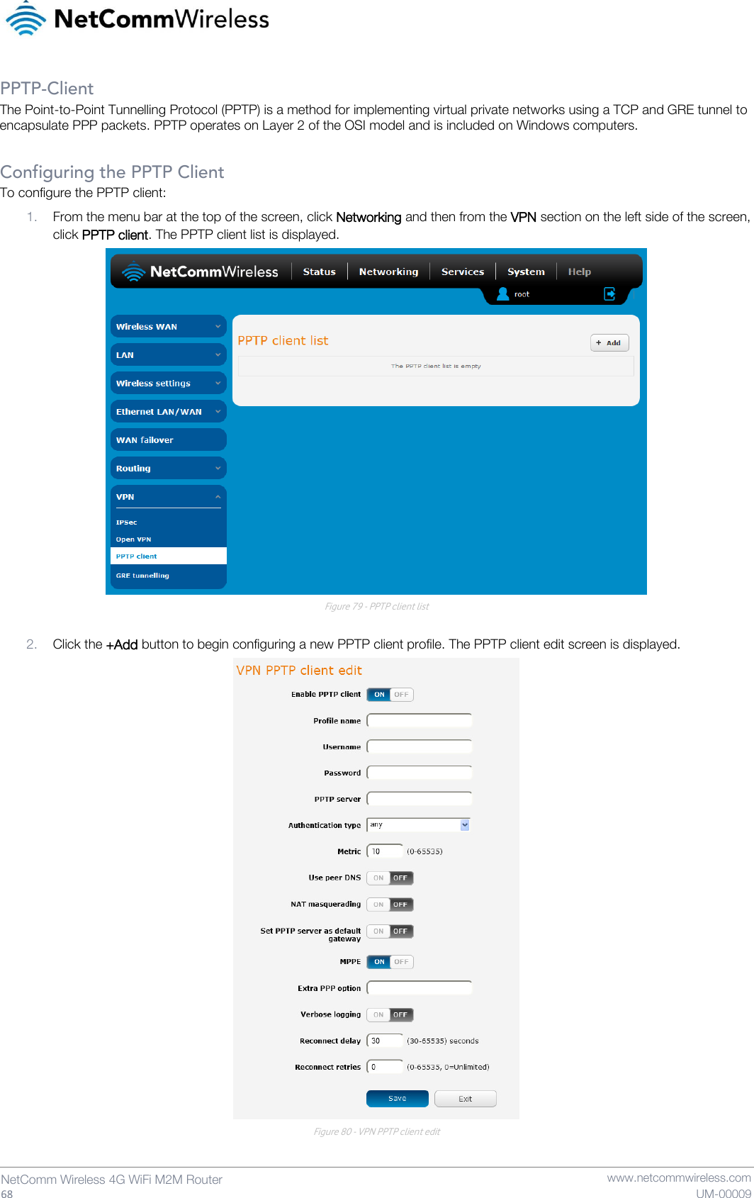   68  NetComm Wireless 4G WiFi M2M Router   www.netcommwireless.com UM-00009 PPTP-Client The Point-to-Point Tunnelling Protocol (PPTP) is a method for implementing virtual private networks using a TCP and GRE tunnel to encapsulate PPP packets. PPTP operates on Layer 2 of the OSI model and is included on Windows computers.  Configuring the PPTP Client To configure the PPTP client: 1. From the menu bar at the top of the screen, click Networking and then from the VPN section on the left side of the screen, click PPTP client. The PPTP client list is displayed.  Figure 79 - PPTP client list  2. Click the +Add button to begin configuring a new PPTP client profile. The PPTP client edit screen is displayed.  Figure 80 - VPN PPTP client edit  