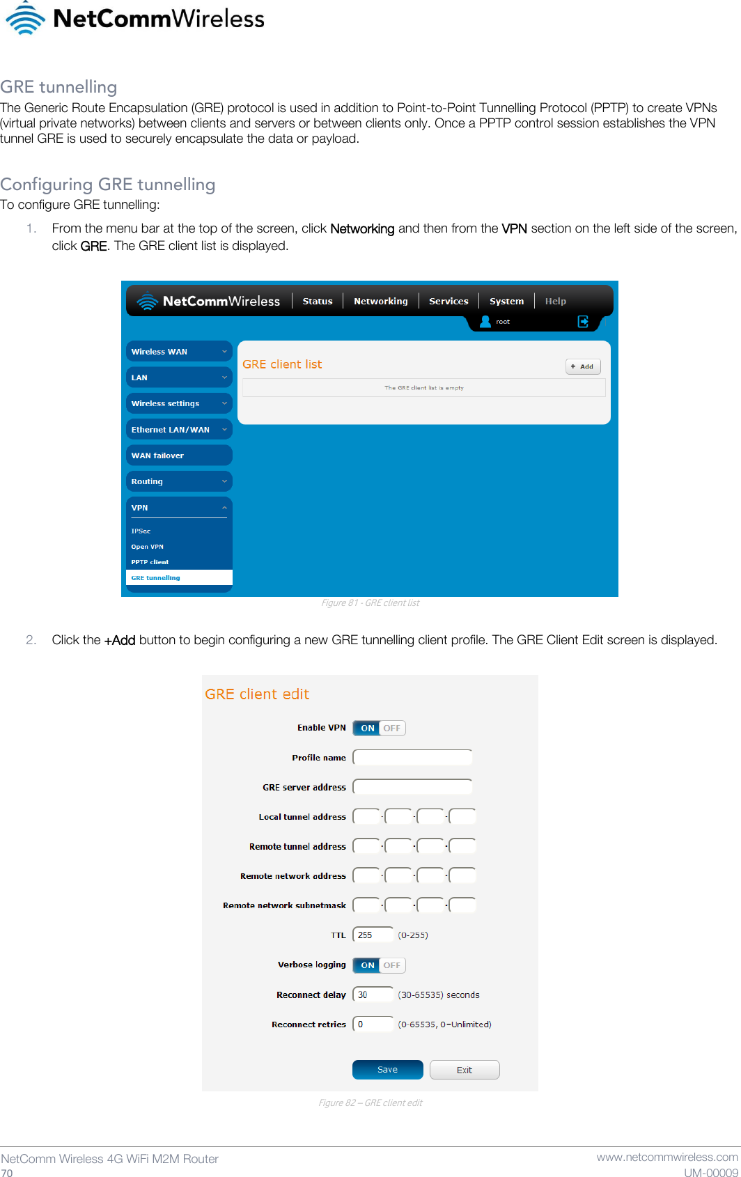   70  NetComm Wireless 4G WiFi M2M Router   www.netcommwireless.com UM-00009 GRE tunnelling The Generic Route Encapsulation (GRE) protocol is used in addition to Point-to-Point Tunnelling Protocol (PPTP) to create VPNs (virtual private networks) between clients and servers or between clients only. Once a PPTP control session establishes the VPN tunnel GRE is used to securely encapsulate the data or payload.  Configuring GRE tunnelling To configure GRE tunnelling: 1. From the menu bar at the top of the screen, click Networking and then from the VPN section on the left side of the screen, click GRE. The GRE client list is displayed.   Figure 81 - GRE client list  2. Click the +Add button to begin configuring a new GRE tunnelling client profile. The GRE Client Edit screen is displayed.   Figure 82 – GRE client edit   