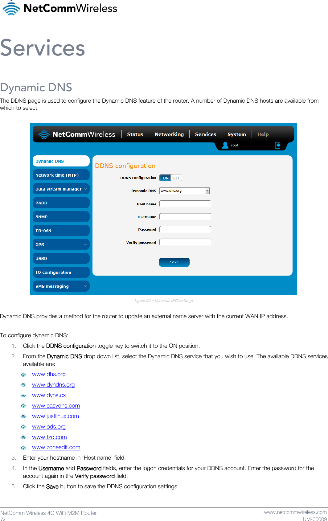   72  NetComm Wireless 4G WiFi M2M Router   www.netcommwireless.com UM-00009 Services Dynamic DNS The DDNS page is used to configure the Dynamic DNS feature of the router. A number of Dynamic DNS hosts are available from which to select.   Figure 83 – Dynamic DNS settings  Dynamic DNS provides a method for the router to update an external name server with the current WAN IP address.  To configure dynamic DNS:  1. Click the DDNS configuration toggle key to switch it to the ON position. 2. From the Dynamic DNS drop down list, select the Dynamic DNS service that you wish to use. The available DDNS services available are:  www.dhs.org  www.dyndns.org  www.dyns.cx  www.easydns.com  www.justlinux.com  www.ods.org  www.tzo.com  www.zoneedit.com 3. Enter your hostname in ‘Host name’ field. 4. In the Username and Password fields, enter the logon credentials for your DDNS account. Enter the password for the account again in the Verify password field. 5. Click the Save button to save the DDNS configuration settings.   