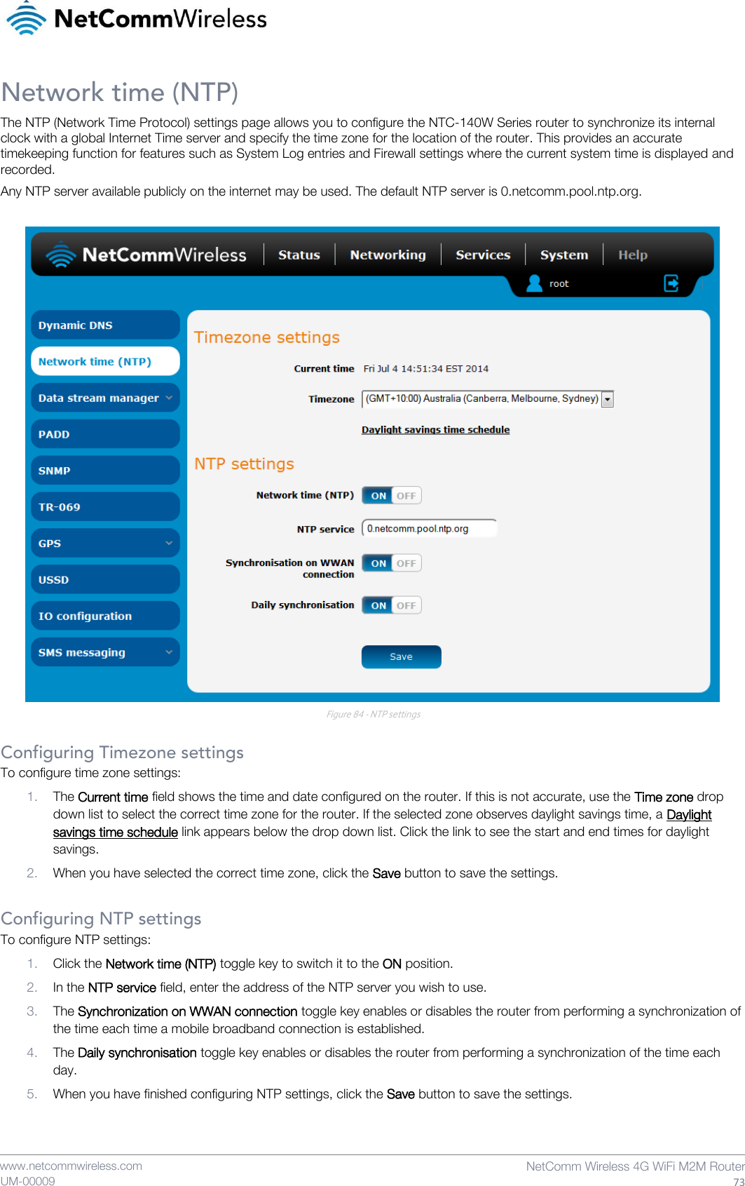    www.netcommwireless.com  NetComm Wireless 4G WiFi M2M Router  73 UM-00009 Network time (NTP) The NTP (Network Time Protocol) settings page allows you to configure the NTC-140W Series router to synchronize its internal clock with a global Internet Time server and specify the time zone for the location of the router. This provides an accurate timekeeping function for features such as System Log entries and Firewall settings where the current system time is displayed and recorded. Any NTP server available publicly on the internet may be used. The default NTP server is 0.netcomm.pool.ntp.org.   Figure 84 - NTP settings  Configuring Timezone settings To configure time zone settings: 1. The Current time field shows the time and date configured on the router. If this is not accurate, use the Time zone drop down list to select the correct time zone for the router. If the selected zone observes daylight savings time, a Daylight savings time schedule link appears below the drop down list. Click the link to see the start and end times for daylight savings. 2. When you have selected the correct time zone, click the Save button to save the settings.  Configuring NTP settings To configure NTP settings: 1. Click the Network time (NTP) toggle key to switch it to the ON position. 2. In the NTP service field, enter the address of the NTP server you wish to use. 3. The Synchronization on WWAN connection toggle key enables or disables the router from performing a synchronization of the time each time a mobile broadband connection is established.  4. The Daily synchronisation toggle key enables or disables the router from performing a synchronization of the time each day. 5. When you have finished configuring NTP settings, click the Save button to save the settings.   