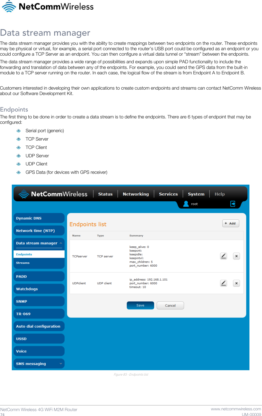   74  NetComm Wireless 4G WiFi M2M Router   www.netcommwireless.com UM-00009 Data stream manager The data stream manager provides you with the ability to create mappings between two endpoints on the router. These endpoints may be physical or virtual, for example, a serial port connected to the router’s USB port could be configured as an endpoint or you could configure a TCP Server as an endpoint. You can then configure a virtual data tunnel or “stream” between the endpoints. The data stream manager provides a wide range of possibilities and expands upon simple PAD functionality to include the forwarding and translation of data between any of the endpoints. For example, you could send the GPS data from the built-in module to a TCP server running on the router. In each case, the logical flow of the stream is from Endpoint A to Endpoint B.  Customers interested in developing their own applications to create custom endpoints and streams can contact NetComm Wireless about our Software Development Kit.  Endpoints The first thing to be done in order to create a data stream is to define the endpoints. There are 6 types of endpoint that may be configured:  Serial port (generic)  TCP Server  TCP Client  UDP Server  UDP Client  GPS Data (for devices with GPS receiver)   Figure 85 - Endpoints list    