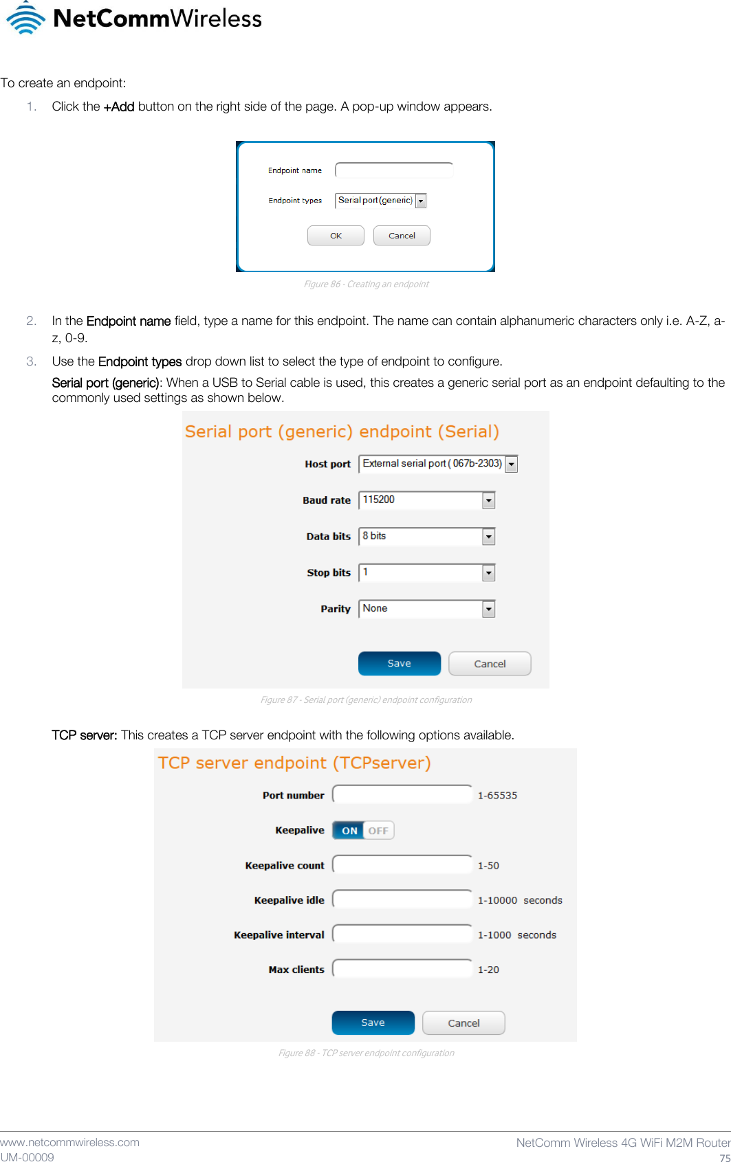    www.netcommwireless.com  NetComm Wireless 4G WiFi M2M Router  75 UM-00009 To create an endpoint: 1. Click the +Add button on the right side of the page. A pop-up window appears.   Figure 86 - Creating an endpoint  2. In the Endpoint name field, type a name for this endpoint. The name can contain alphanumeric characters only i.e. A-Z, a-z, 0-9. 3. Use the Endpoint types drop down list to select the type of endpoint to configure. Serial port (generic): When a USB to Serial cable is used, this creates a generic serial port as an endpoint defaulting to the commonly used settings as shown below.  Figure 87 - Serial port (generic) endpoint configuration  TCP server: This creates a TCP server endpoint with the following options available.  Figure 88 - TCP server endpoint configuration   