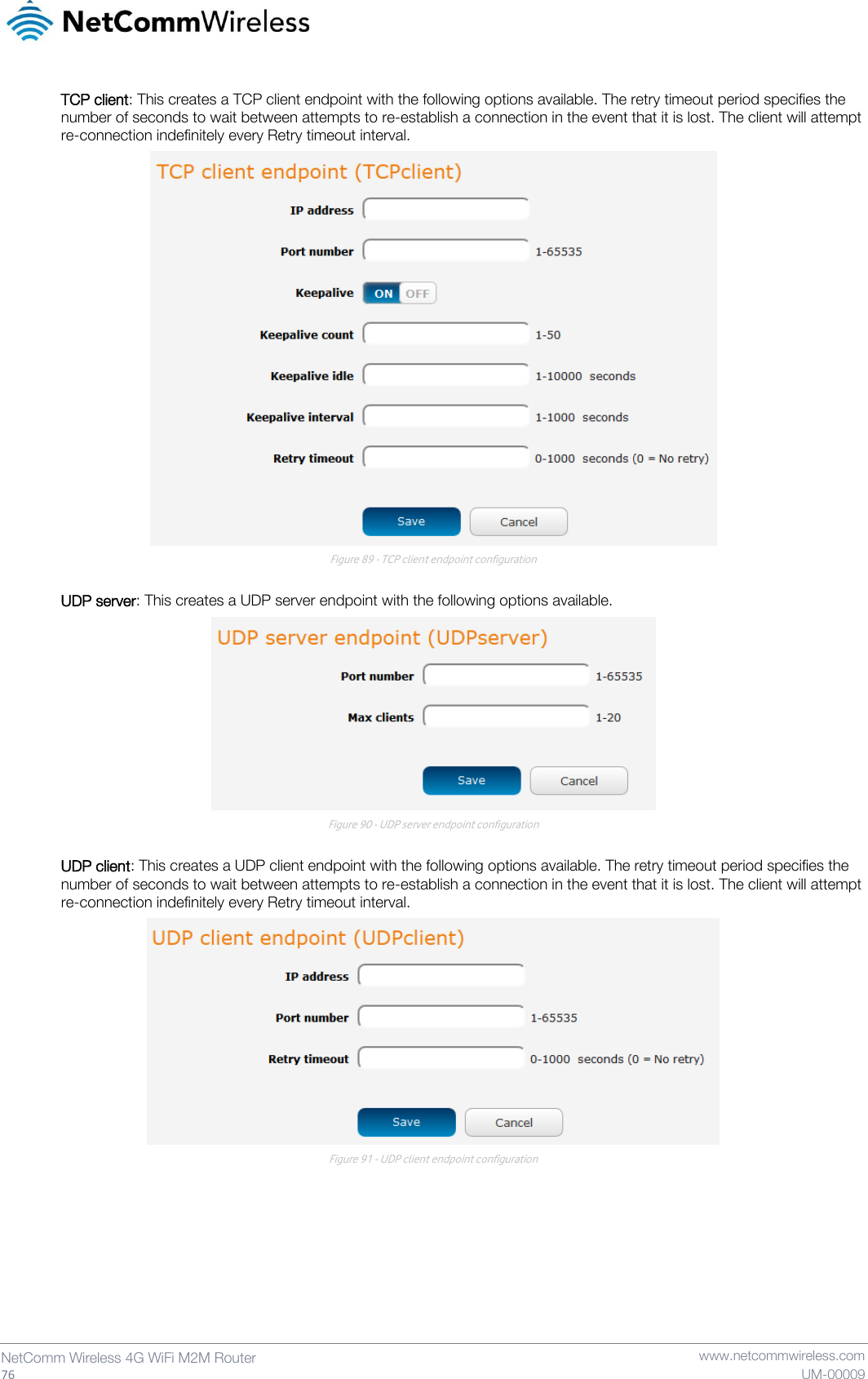   76  NetComm Wireless 4G WiFi M2M Router   www.netcommwireless.com UM-00009 TCP client: This creates a TCP client endpoint with the following options available. The retry timeout period specifies the number of seconds to wait between attempts to re-establish a connection in the event that it is lost. The client will attempt re-connection indefinitely every Retry timeout interval.  Figure 89 - TCP client endpoint configuration  UDP server: This creates a UDP server endpoint with the following options available.  Figure 90 - UDP server endpoint configuration  UDP client: This creates a UDP client endpoint with the following options available. The retry timeout period specifies the number of seconds to wait between attempts to re-establish a connection in the event that it is lost. The client will attempt re-connection indefinitely every Retry timeout interval.  Figure 91 - UDP client endpoint configuration   