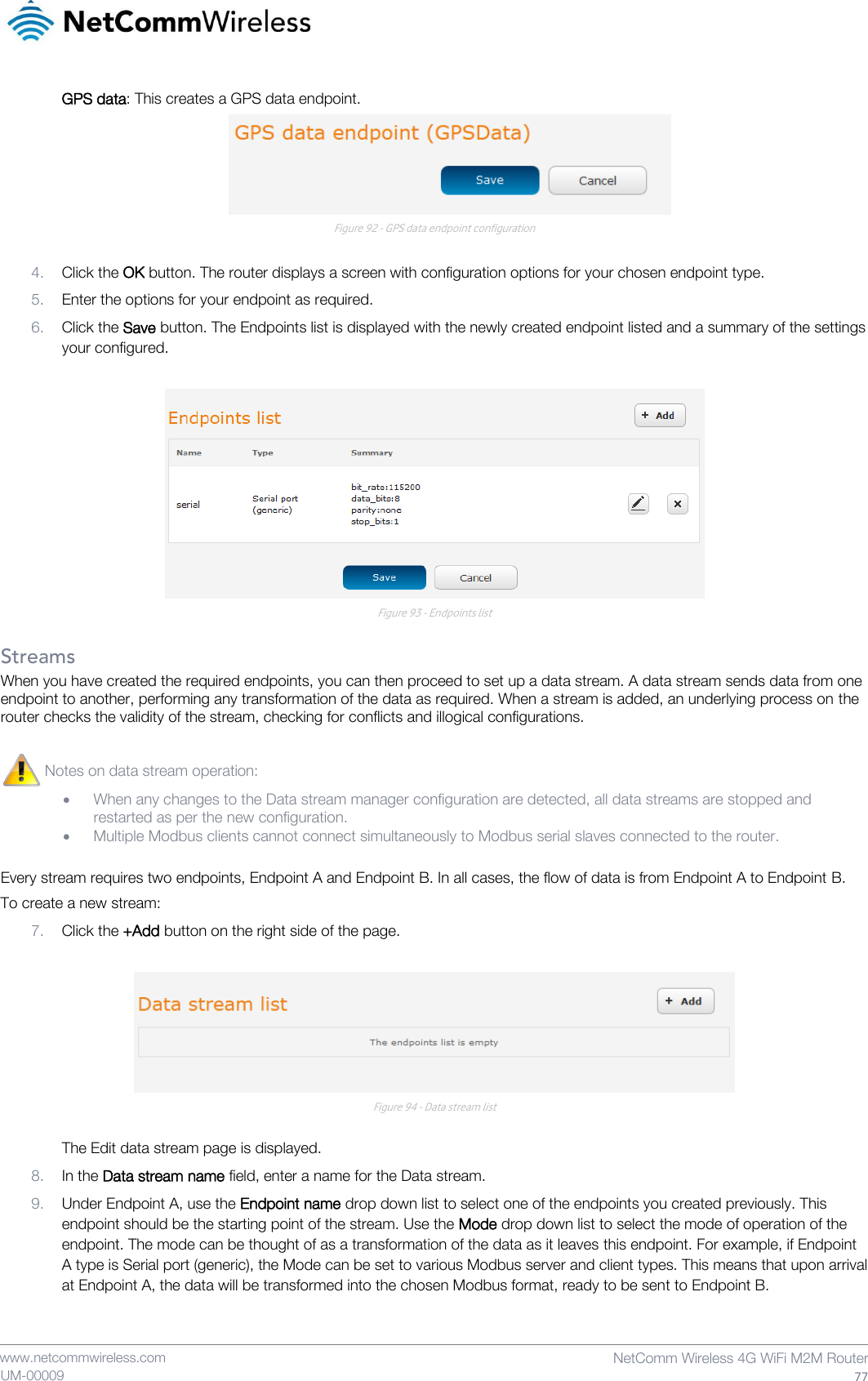    www.netcommwireless.com  NetComm Wireless 4G WiFi M2M Router  77 UM-00009 GPS data: This creates a GPS data endpoint.  Figure 92 - GPS data endpoint configuration  4. Click the OK button. The router displays a screen with configuration options for your chosen endpoint type. 5. Enter the options for your endpoint as required. 6. Click the Save button. The Endpoints list is displayed with the newly created endpoint listed and a summary of the settings your configured.   Figure 93 - Endpoints list  Streams When you have created the required endpoints, you can then proceed to set up a data stream. A data stream sends data from one endpoint to another, performing any transformation of the data as required. When a stream is added, an underlying process on the router checks the validity of the stream, checking for conflicts and illogical configurations. Every stream requires two endpoints, Endpoint A and Endpoint B. In all cases, the flow of data is from Endpoint A to Endpoint B. To create a new stream: 7. Click the +Add button on the right side of the page.   Figure 94 - Data stream list  The Edit data stream page is displayed. 8. In the Data stream name field, enter a name for the Data stream. 9. Under Endpoint A, use the Endpoint name drop down list to select one of the endpoints you created previously. This endpoint should be the starting point of the stream. Use the Mode drop down list to select the mode of operation of the endpoint. The mode can be thought of as a transformation of the data as it leaves this endpoint. For example, if Endpoint A type is Serial port (generic), the Mode can be set to various Modbus server and client types. This means that upon arrival at Endpoint A, the data will be transformed into the chosen Modbus format, ready to be sent to Endpoint B.  Notes on data stream operation:   When any changes to the Data stream manager configuration are detected, all data streams are stopped and restarted as per the new configuration.  Multiple Modbus clients cannot connect simultaneously to Modbus serial slaves connected to the router.  