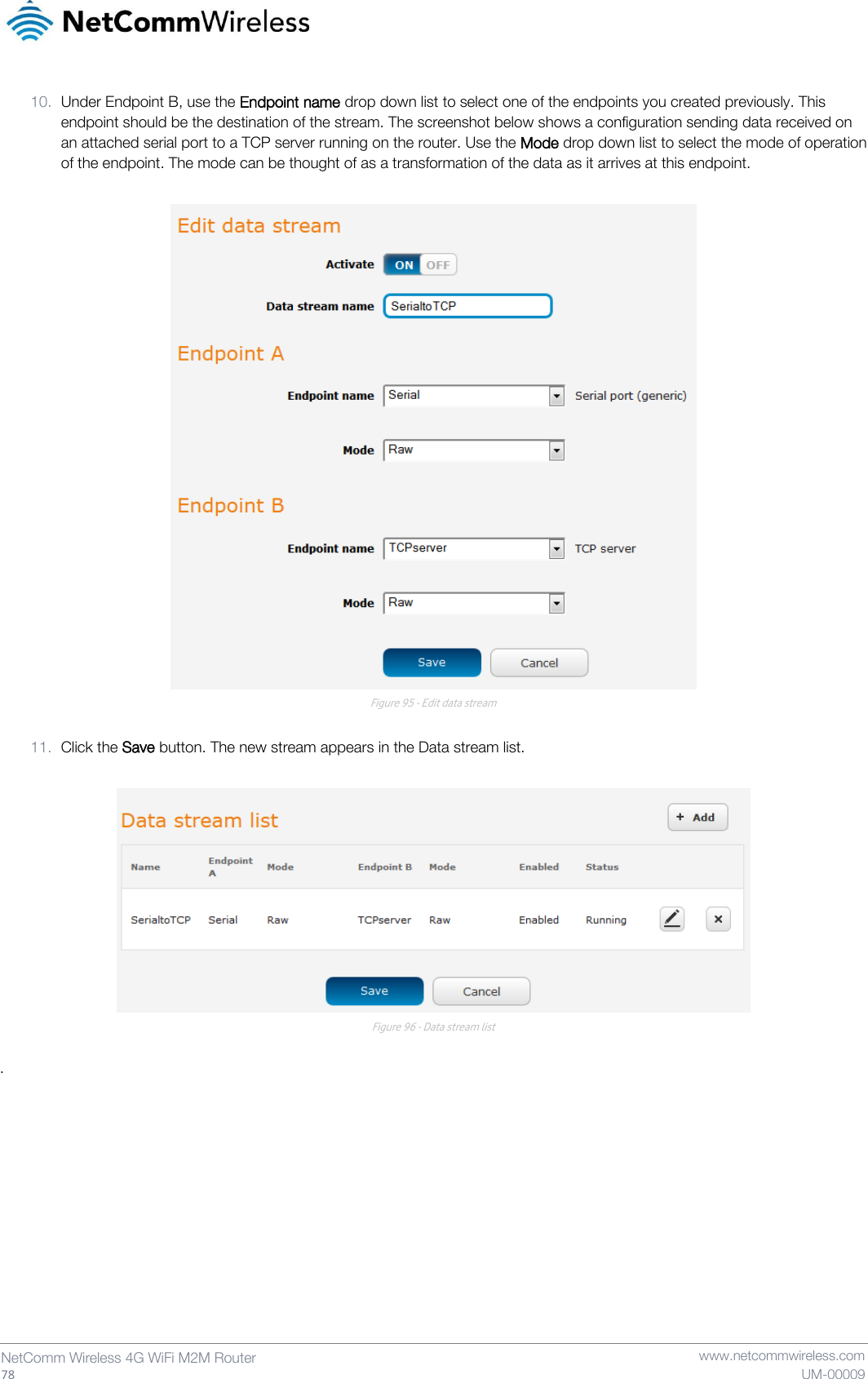   78  NetComm Wireless 4G WiFi M2M Router   www.netcommwireless.com UM-00009 10. Under Endpoint B, use the Endpoint name drop down list to select one of the endpoints you created previously. This endpoint should be the destination of the stream. The screenshot below shows a configuration sending data received on an attached serial port to a TCP server running on the router. Use the Mode drop down list to select the mode of operation of the endpoint. The mode can be thought of as a transformation of the data as it arrives at this endpoint.   Figure 95 - Edit data stream  11. Click the Save button. The new stream appears in the Data stream list.   Figure 96 - Data stream list  .   