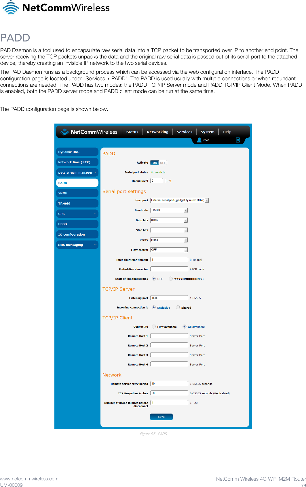    www.netcommwireless.com  NetComm Wireless 4G WiFi M2M Router  79 UM-00009 PADD PAD Daemon is a tool used to encapsulate raw serial data into a TCP packet to be transported over IP to another end point. The server receiving the TCP packets unpacks the data and the original raw serial data is passed out of its serial port to the attached device, thereby creating an invisible IP network to the two serial devices. The PAD Daemon runs as a background process which can be accessed via the web configuration interface. The PADD configuration page is located under “Services &gt; PADD”. The PADD is used usually with multiple connections or when redundant connections are needed. The PADD has two modes: the PADD TCP/IP Server mode and PADD TCP/IP Client Mode. When PADD is enabled, both the PADD server mode and PADD client mode can be run at the same time.  The PADD configuration page is shown below.   Figure 97 - PADD     