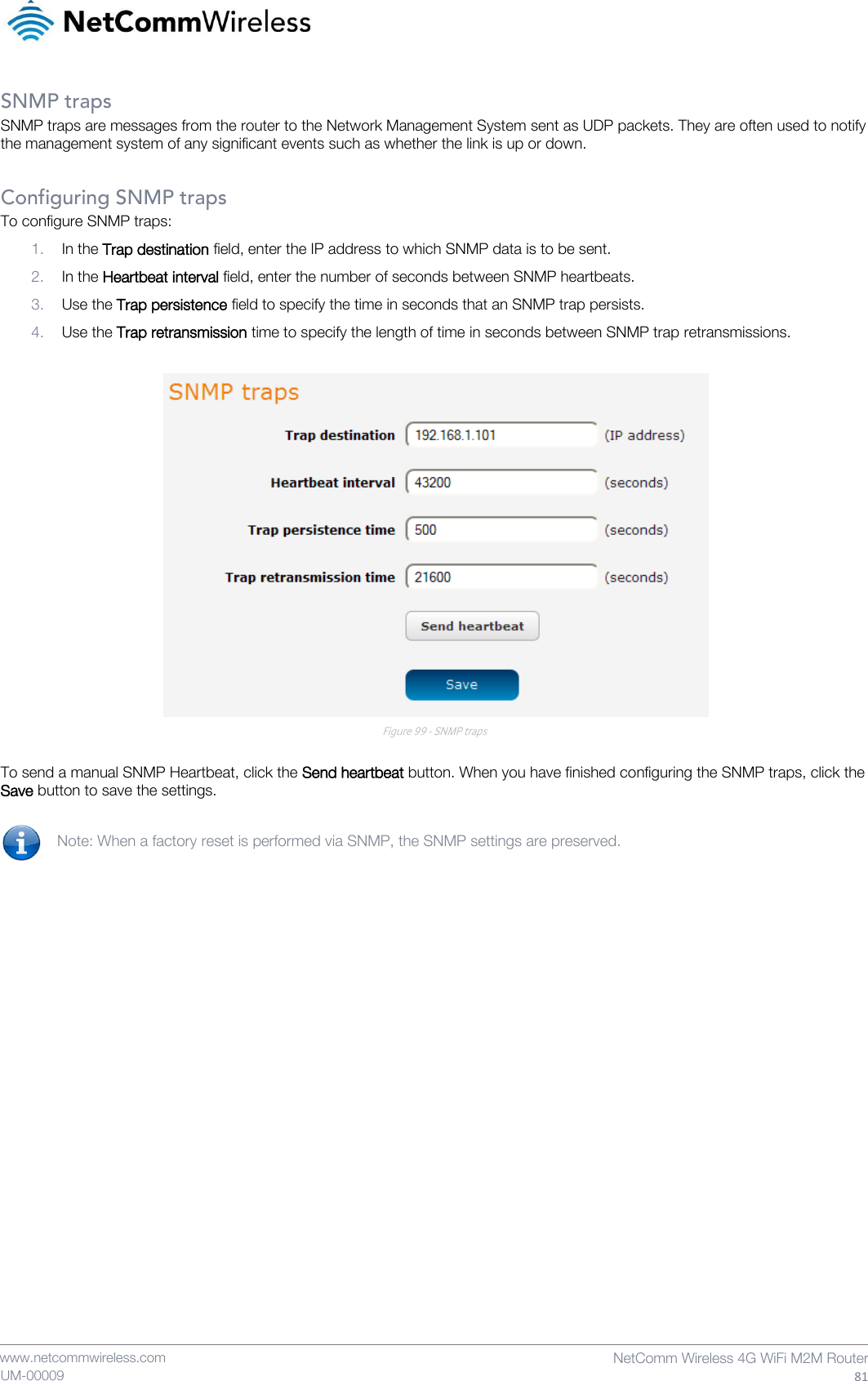    www.netcommwireless.com  NetComm Wireless 4G WiFi M2M Router  81 UM-00009 SNMP traps SNMP traps are messages from the router to the Network Management System sent as UDP packets. They are often used to notify the management system of any significant events such as whether the link is up or down.  Configuring SNMP traps To configure SNMP traps: 1. In the Trap destination field, enter the IP address to which SNMP data is to be sent. 2. In the Heartbeat interval field, enter the number of seconds between SNMP heartbeats. 3. Use the Trap persistence field to specify the time in seconds that an SNMP trap persists. 4. Use the Trap retransmission time to specify the length of time in seconds between SNMP trap retransmissions.   Figure 99 - SNMP traps  To send a manual SNMP Heartbeat, click the Send heartbeat button. When you have finished configuring the SNMP traps, click the Save button to save the settings.  Note: When a factory reset is performed via SNMP, the SNMP settings are preserved.   