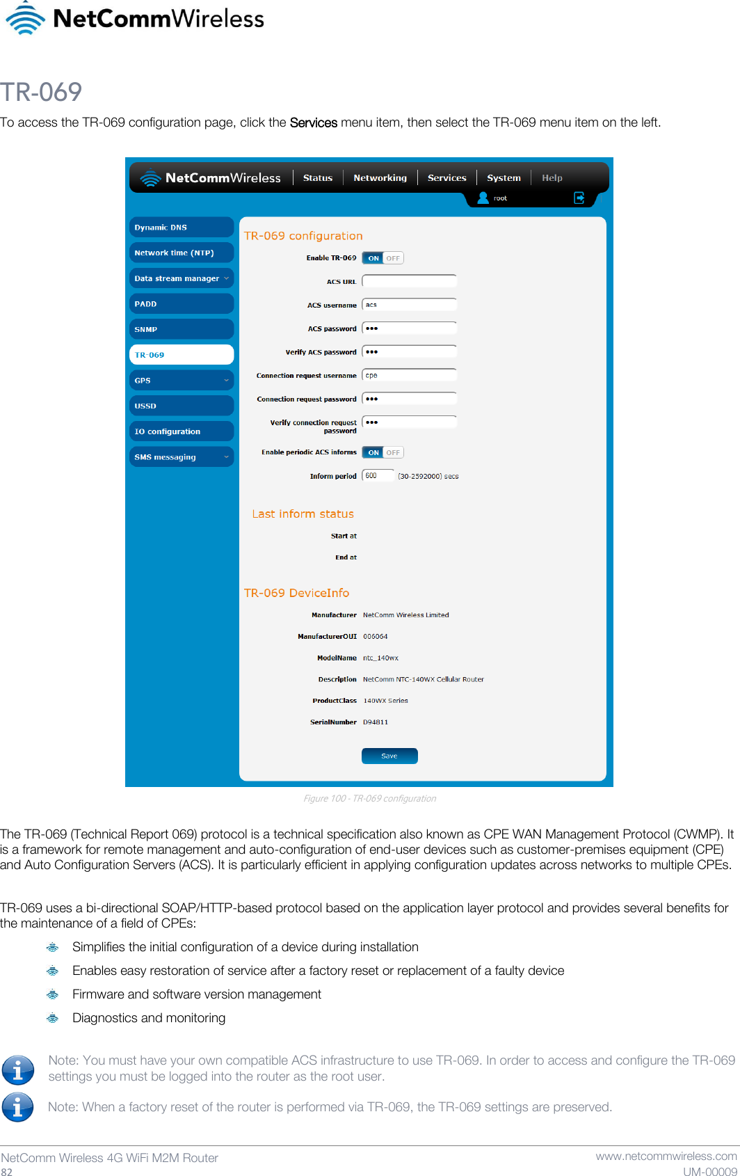   82  NetComm Wireless 4G WiFi M2M Router   www.netcommwireless.com UM-00009 TR-069 To access the TR-069 configuration page, click the Services menu item, then select the TR-069 menu item on the left.   Figure 100 - TR-069 configuration  The TR-069 (Technical Report 069) protocol is a technical specification also known as CPE WAN Management Protocol (CWMP). It is a framework for remote management and auto-configuration of end-user devices such as customer-premises equipment (CPE) and Auto Configuration Servers (ACS). It is particularly efficient in applying configuration updates across networks to multiple CPEs.  TR-069 uses a bi-directional SOAP/HTTP-based protocol based on the application layer protocol and provides several benefits for the maintenance of a field of CPEs:  Simplifies the initial configuration of a device during installation  Enables easy restoration of service after a factory reset or replacement of a faulty device  Firmware and software version management  Diagnostics and monitoring  Note: You must have your own compatible ACS infrastructure to use TR-069. In order to access and configure the TR-069 settings you must be logged into the router as the root user.  Note: When a factory reset of the router is performed via TR-069, the TR-069 settings are preserved.   