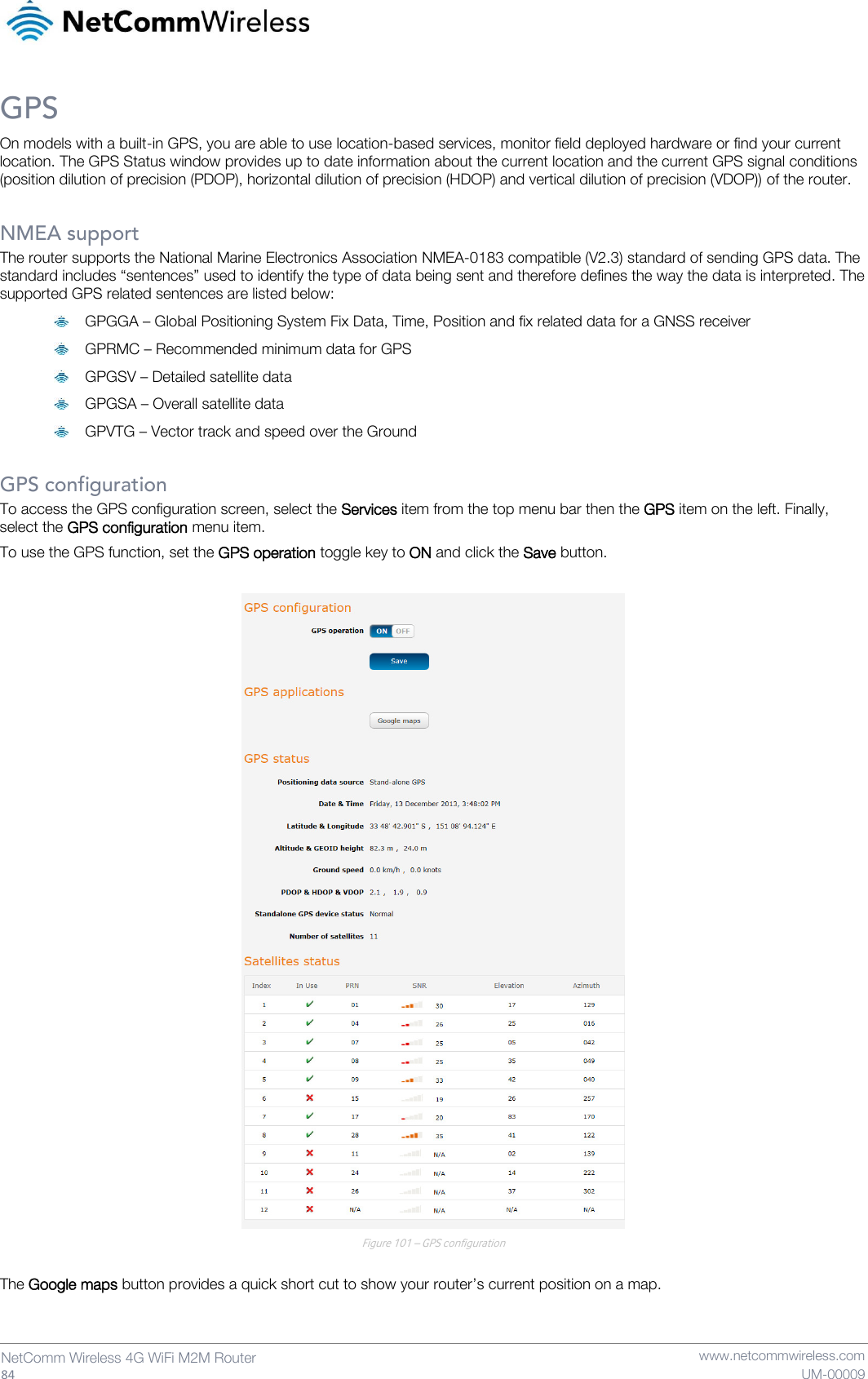   84  NetComm Wireless 4G WiFi M2M Router   www.netcommwireless.com UM-00009 GPS On models with a built-in GPS, you are able to use location-based services, monitor field deployed hardware or find your current location. The GPS Status window provides up to date information about the current location and the current GPS signal conditions (position dilution of precision (PDOP), horizontal dilution of precision (HDOP) and vertical dilution of precision (VDOP)) of the router.  NMEA support The router supports the National Marine Electronics Association NMEA-0183 compatible (V2.3) standard of sending GPS data. The standard includes “sentences” used to identify the type of data being sent and therefore defines the way the data is interpreted. The supported GPS related sentences are listed below:  GPGGA – Global Positioning System Fix Data, Time, Position and fix related data for a GNSS receiver  GPRMC – Recommended minimum data for GPS  GPGSV – Detailed satellite data  GPGSA – Overall satellite data  GPVTG – Vector track and speed over the Ground  GPS configuration To access the GPS configuration screen, select the Services item from the top menu bar then the GPS item on the left. Finally, select the GPS configuration menu item. To use the GPS function, set the GPS operation toggle key to ON and click the Save button.   Figure 101 – GPS configuration  The Google maps button provides a quick short cut to show your router’s current position on a map.   