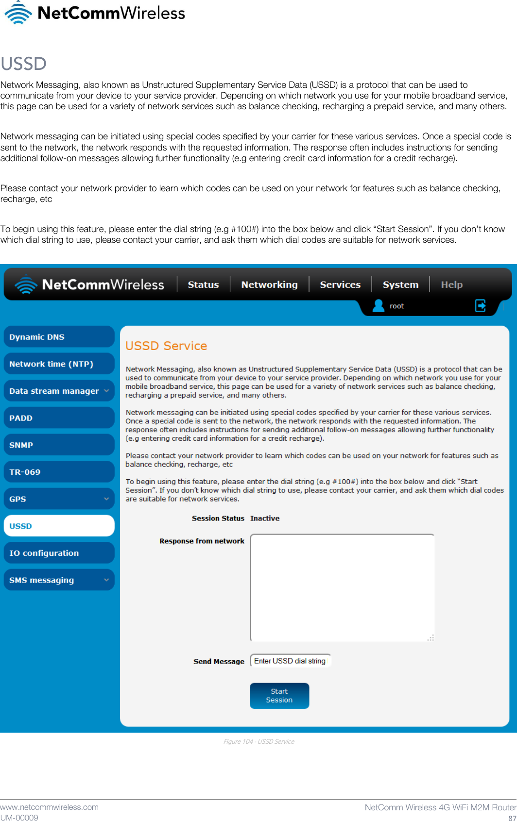    www.netcommwireless.com  NetComm Wireless 4G WiFi M2M Router  87 UM-00009 USSD Network Messaging, also known as Unstructured Supplementary Service Data (USSD) is a protocol that can be used to communicate from your device to your service provider. Depending on which network you use for your mobile broadband service, this page can be used for a variety of network services such as balance checking, recharging a prepaid service, and many others.  Network messaging can be initiated using special codes specified by your carrier for these various services. Once a special code is sent to the network, the network responds with the requested information. The response often includes instructions for sending additional follow-on messages allowing further functionality (e.g entering credit card information for a credit recharge).  Please contact your network provider to learn which codes can be used on your network for features such as balance checking, recharge, etc  To begin using this feature, please enter the dial string (e.g #100#) into the box below and click “Start Session”. If you don’t know which dial string to use, please contact your carrier, and ask them which dial codes are suitable for network services.   Figure 104 - USSD Service    