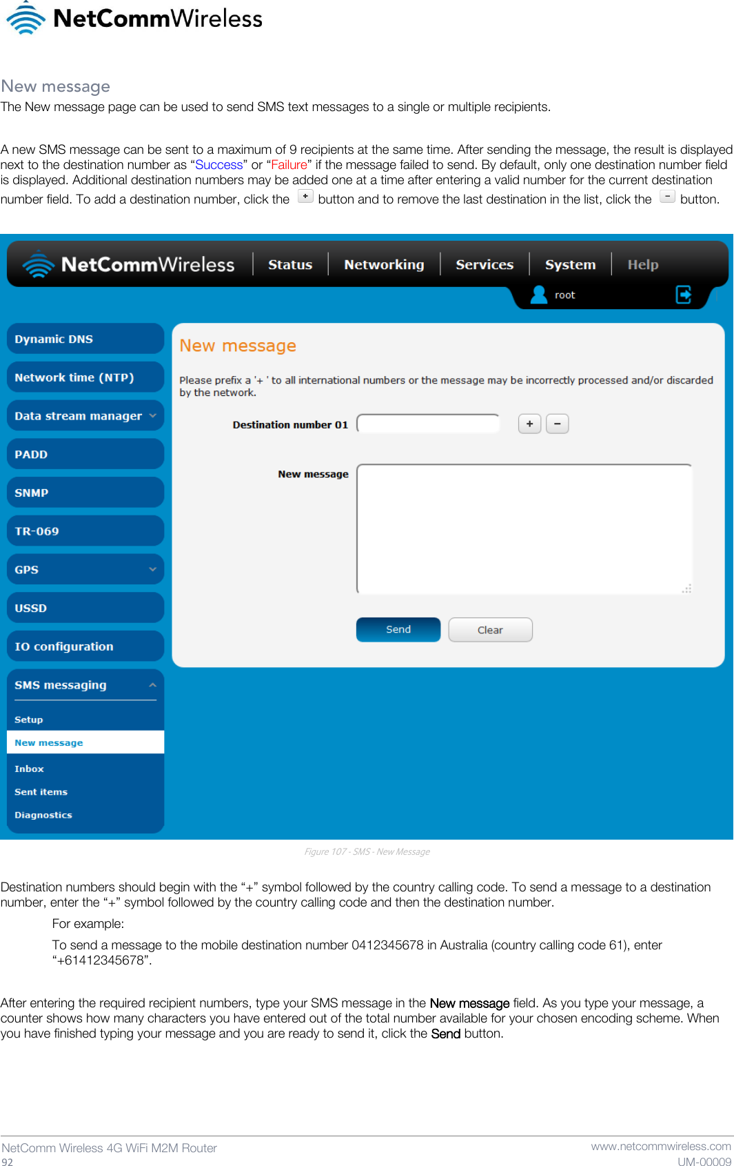   92  NetComm Wireless 4G WiFi M2M Router   www.netcommwireless.com UM-00009 New message The New message page can be used to send SMS text messages to a single or multiple recipients.  A new SMS message can be sent to a maximum of 9 recipients at the same time. After sending the message, the result is displayed next to the destination number as “Success” or “Failure” if the message failed to send. By default, only one destination number field is displayed. Additional destination numbers may be added one at a time after entering a valid number for the current destination number field. To add a destination number, click the   button and to remove the last destination in the list, click the   button.   Figure 107 - SMS - New Message  Destination numbers should begin with the “+” symbol followed by the country calling code. To send a message to a destination number, enter the “+” symbol followed by the country calling code and then the destination number.   For example: To send a message to the mobile destination number 0412345678 in Australia (country calling code 61), enter “+61412345678”.  After entering the required recipient numbers, type your SMS message in the New message field. As you type your message, a counter shows how many characters you have entered out of the total number available for your chosen encoding scheme. When you have finished typing your message and you are ready to send it, click the Send button.    