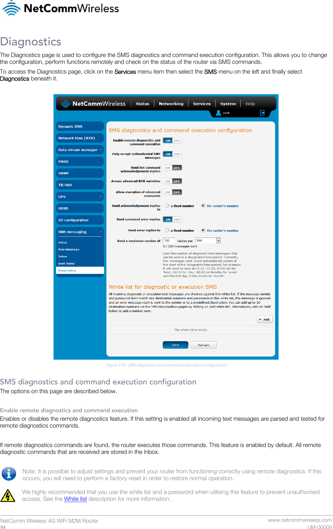   94  NetComm Wireless 4G WiFi M2M Router   www.netcommwireless.com UM-00009 Diagnostics The Diagnostics page is used to configure the SMS diagnostics and command execution configuration. This allows you to change the configuration, perform functions remotely and check on the status of the router via SMS commands. To access the Diagnostics page, click on the Services menu item then select the SMS menu on the left and finally select Diagnostics beneath it.   Figure 110 - SMS diagnostics and command execution configuration  SMS diagnostics and command execution configuration The options on this page are described below.  Enable remote diagnostics and command execution Enables or disables the remote diagnostics feature. If this setting is enabled all incoming text messages are parsed and tested for remote diagnostics commands.   If remote diagnostics commands are found, the router executes those commands. This feature is enabled by default. All remote diagnostic commands that are received are stored in the Inbox.  Note: It is possible to adjust settings and prevent your router from functioning correctly using remote diagnostics. If this occurs, you will need to perform a factory reset in order to restore normal operation.   We highly recommended that you use the white list and a password when utilising this feature to prevent unauthorised access. See the White list description for more information.   