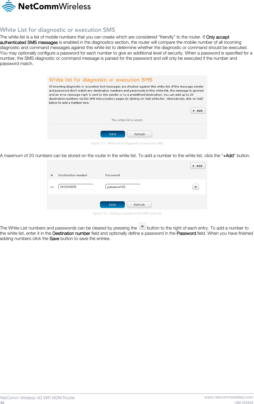   96  NetComm Wireless 4G WiFi M2M Router   www.netcommwireless.com UM-00009 White List for diagnostic or execution SMS The white list is a list of mobile numbers that you can create which are considered “friendly” to the router. If Only accept authenticated SMS messages is enabled in the diagnostics section, the router will compare the mobile number of all incoming diagnostic and command messages against this white list to determine whether the diagnostic or command should be executed. You may optionally configure a password for each number to give an additional level of security. When a password is specified for a number, the SMS diagnostic or command message is parsed for the password and will only be executed if the number and password match.   Figure 111 - White list for diagnostic or execution SMS  A maximum of 20 numbers can be stored on the router in the white list. To add a number to the white list, click the “+Add” button.  Figure 112 – Adding a number to the SMS white list  The White List numbers and passwords can be cleared by pressing the   button to the right of each entry. To add a number to the white list, enter it in the Destination number field and optionally define a password in the Password field. When you have finished adding numbers click the Save button to save the entries.    