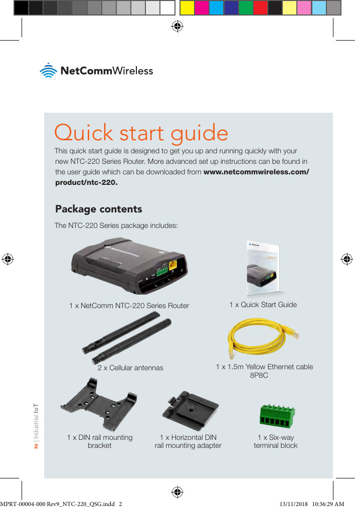 | Industrial IoT2Quick start guideThis quick start guide is designed to get you up and running quickly with your new NTC-220 Series Router. More advanced set up instructions can be found in the user guide which can be downloaded from www.netcommwireless.com/product/ntc-220.Package contentsThe NTC-220 Series package includes:   1 x NetComm NTC-220 Series Router1 x DIN rail mounting bracket1 x Horizontal DIN rail mounting adapter1 x Six-way terminal block   2 x Cellular antennas1 x Quick Start Guide   1 x 1.5m Yellow Ethernet cable 8P8CMPRT-00004-000 Rev9_NTC-220_QSG.indd   2 13/11/2018   10:36:29 AM