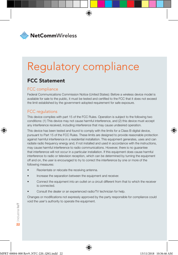 | Industrial IoT22Regulatory complianceFCC StatementFCC complianceFederal Communications Commission Notice (United States): Before a wireless device model is available for sale to the public, it must be tested and certied to the FCC that it does not exceed the limit established by the government-adopted requirement for safe exposure.FCC regulationsThis device complies with part 15 of the FCC Rules. Operation is subject to the following two conditions: (1) This device may not cause harmful interference, and (2) this device must accept any interference received, including interference that may cause undesired operation.This device has been tested and found to comply with the limits for a Class B digital device, pursuant to Part 15 of the FCC Rules. These limits are designed to provide reasonable protection against harmful interference in a residential installation. This equipment generates, uses and can radiate radio frequency energy and, if not installed and used in accordance with the instructions, may cause harmful interference to radio communications. However, there is no guarantee that interference will not occur in a particular installation. If this equipment does cause harmful interference to radio or television reception, which can be determined by turning the equipment off and on, the user is encouraged to try to correct the interference by one or more of the following measures:•  Reorientate or relocate the receiving antenna.•  Increase the separation between the equipment and receiver.•  Connect the equipment into an outlet on a circuit different from that to which the receiver is connected.•  Consult the dealer or an experienced radio/TV technician for help.Changes or modications not expressly approved by the party responsible for compliance could void the user‘s authority to operate the equipment.MPRT-00004-000 Rev9_NTC-220_QSG.indd   22 13/11/2018   10:36:46 AM